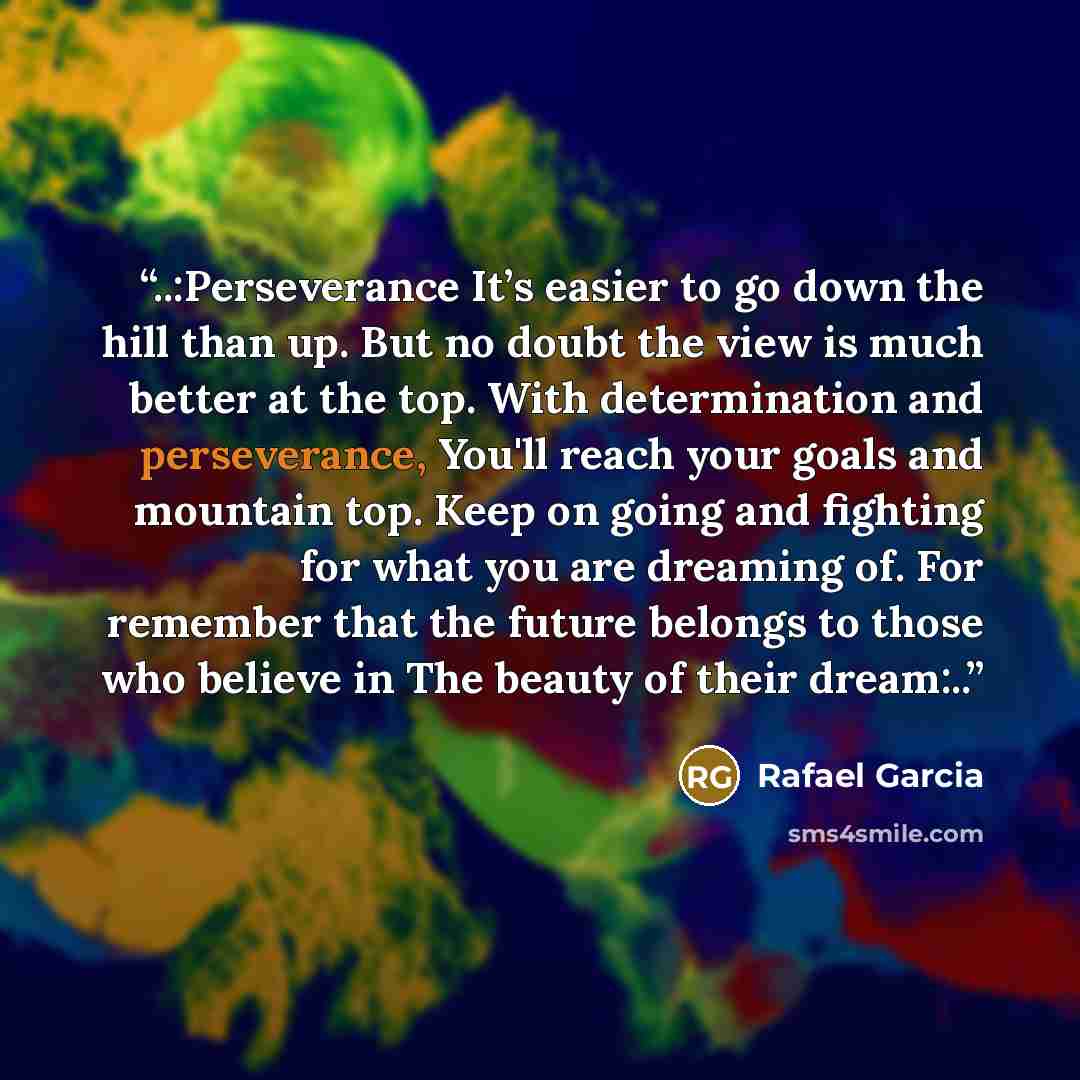 “..:Perseverance It’s easier to go down the hill than up. But no doubt the view is much better at the top. With determination and perseverance, You'll reach your goals and mountain top. Keep on going and fighting for what you are dreaming of. For remember that the future belongs to those who…” quote by Rafael Garcia