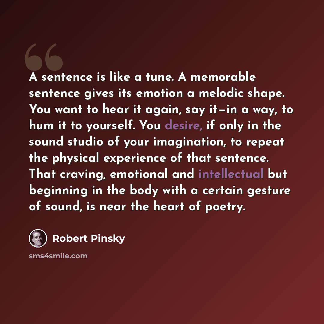 “A sentence is like a tune. A memorable sentence gives its emotion a melodic shape. You want to hear it again, say it—in a way, to hum it to yourself. You desire, if only in the sound studio of your imagination, to repeat the physical experience of that sentence. That craving, emotional and…” quote by Robert Pinsky