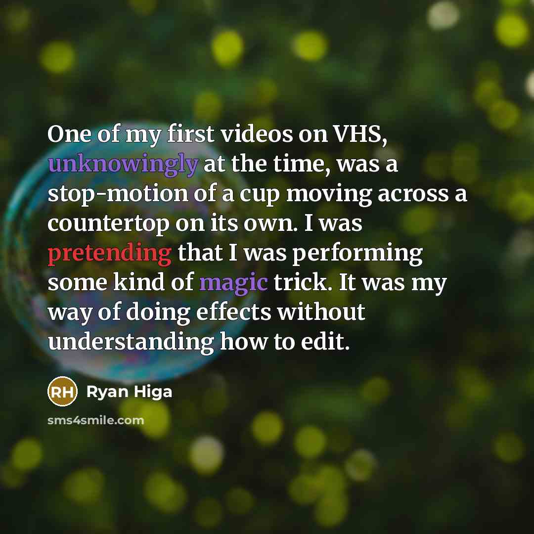 “One of my first videos on VHS, unknowingly at the time, was a stop-motion of a cup moving across a countertop on its own. I was pretending that I was performing some kind of magic trick. It was my way of doing effects without understanding how to edit.” quote by Ryan Higa