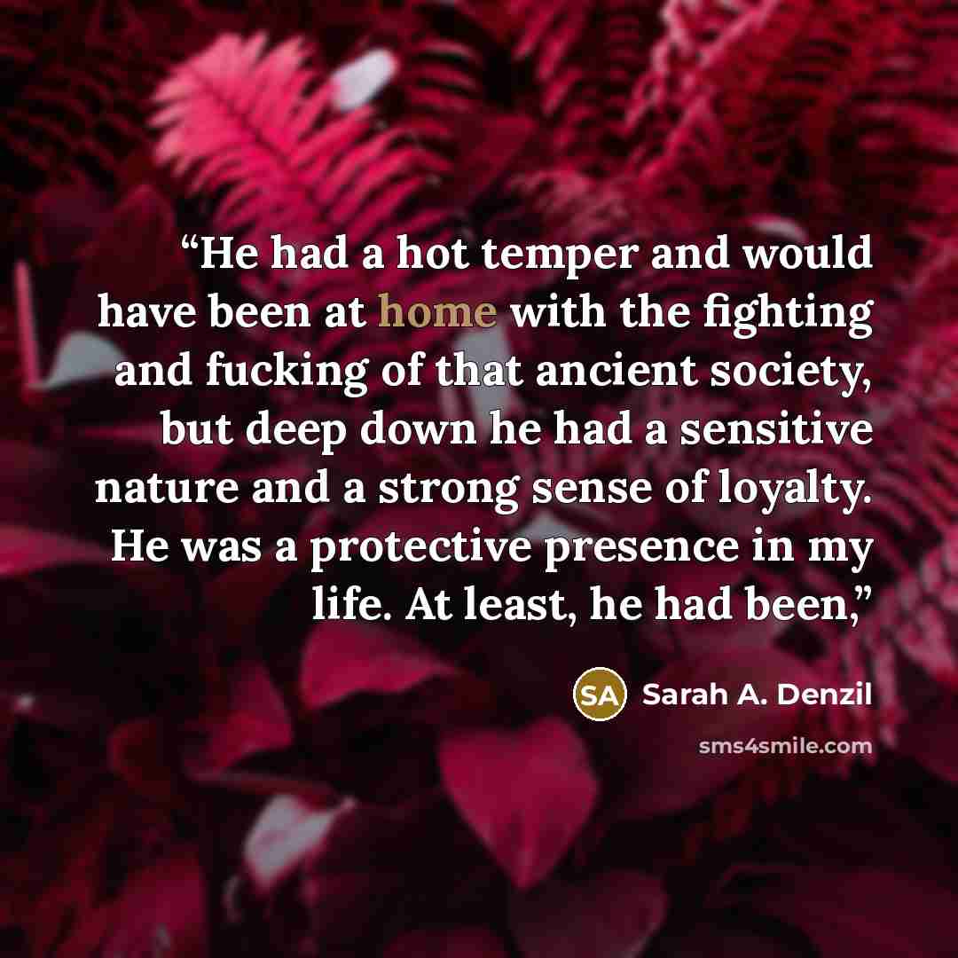 “He had a hot temper and would have been at home with the fighting and fucking of that ancient society, but deep down he had a sensitive nature and a strong sense of loyalty. He was a protective presence in my life. At least, he had been,” quote by Sarah A. Denzil