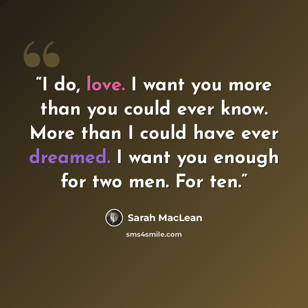 “I do, love. I want you more than you could ever know. More than I could have ever dreamed. I want you enough for two men. For ten.” quote by Sarah MacLean
