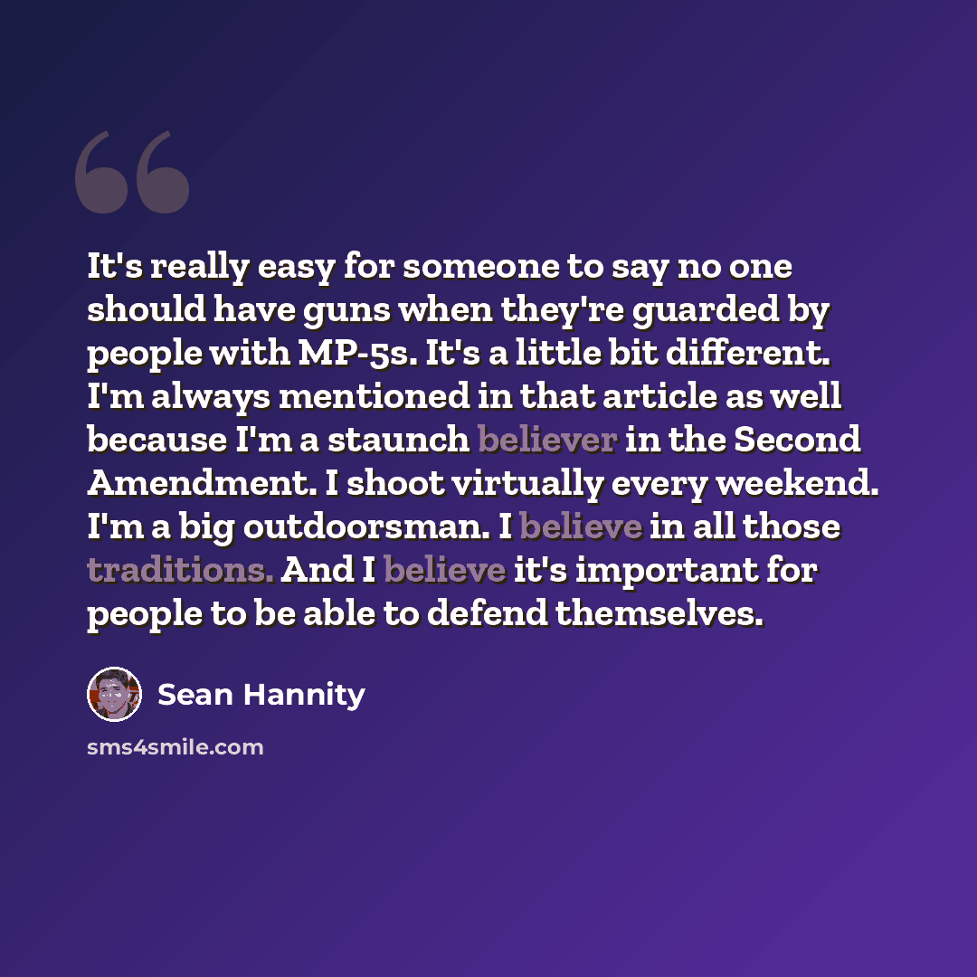 “It's really easy for someone to say no one should have guns when they're guarded by people with MP-5s. It's a little bit different. I'm always mentioned in that article as well because I'm a staunch believer in the Second Amendment. I shoot virtually every weekend. I'm a big outdoorsman. I believe…” quote by Sean Hannity
