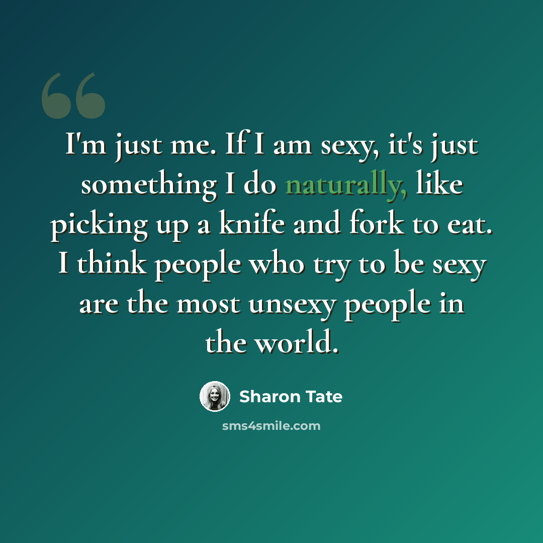 “I'm just me. If I am sexy, it's just something I do naturally, like picking up a knife and fork to eat. I think people who try to be sexy are the most unsexy people in the world.” quote by Sharon Tate