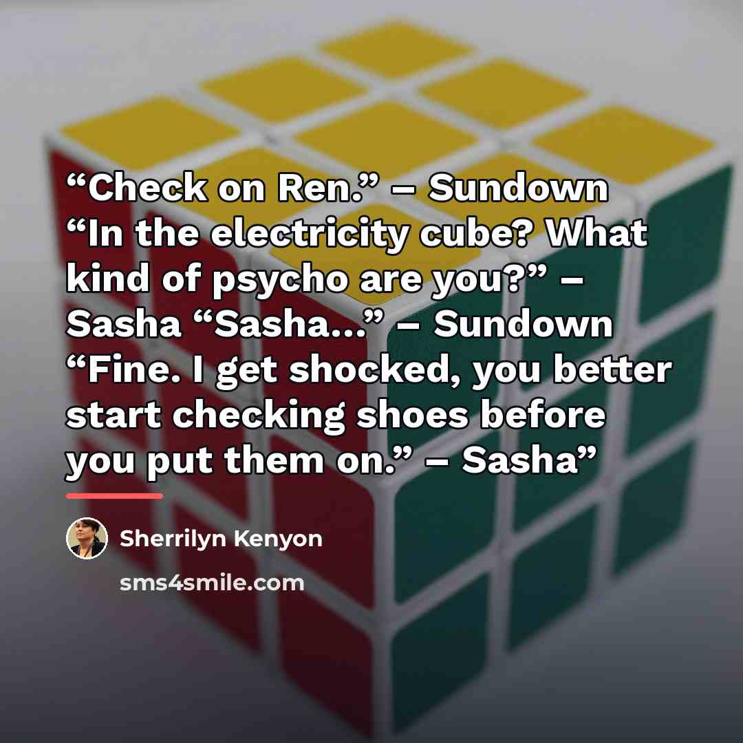 “Check on Ren.” – Sundown “In the electricity cube? What kind of psycho are you?” – Sasha “Sasha…” – Sundown “Fine. I get shocked, you better start checking shoes before you put them on.” – Sasha” quote by Sherrilyn Kenyon
