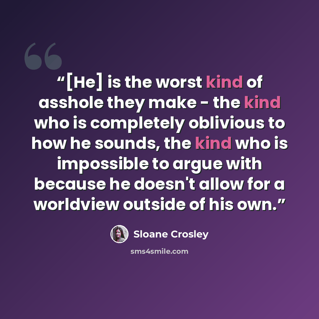 “[He] is the worst kind of asshole they make - the kind who is completely oblivious to how he sounds, the kind who is impossible to argue with because he doesn't allow for a worldview outside of his own.” quote by Sloane Crosley