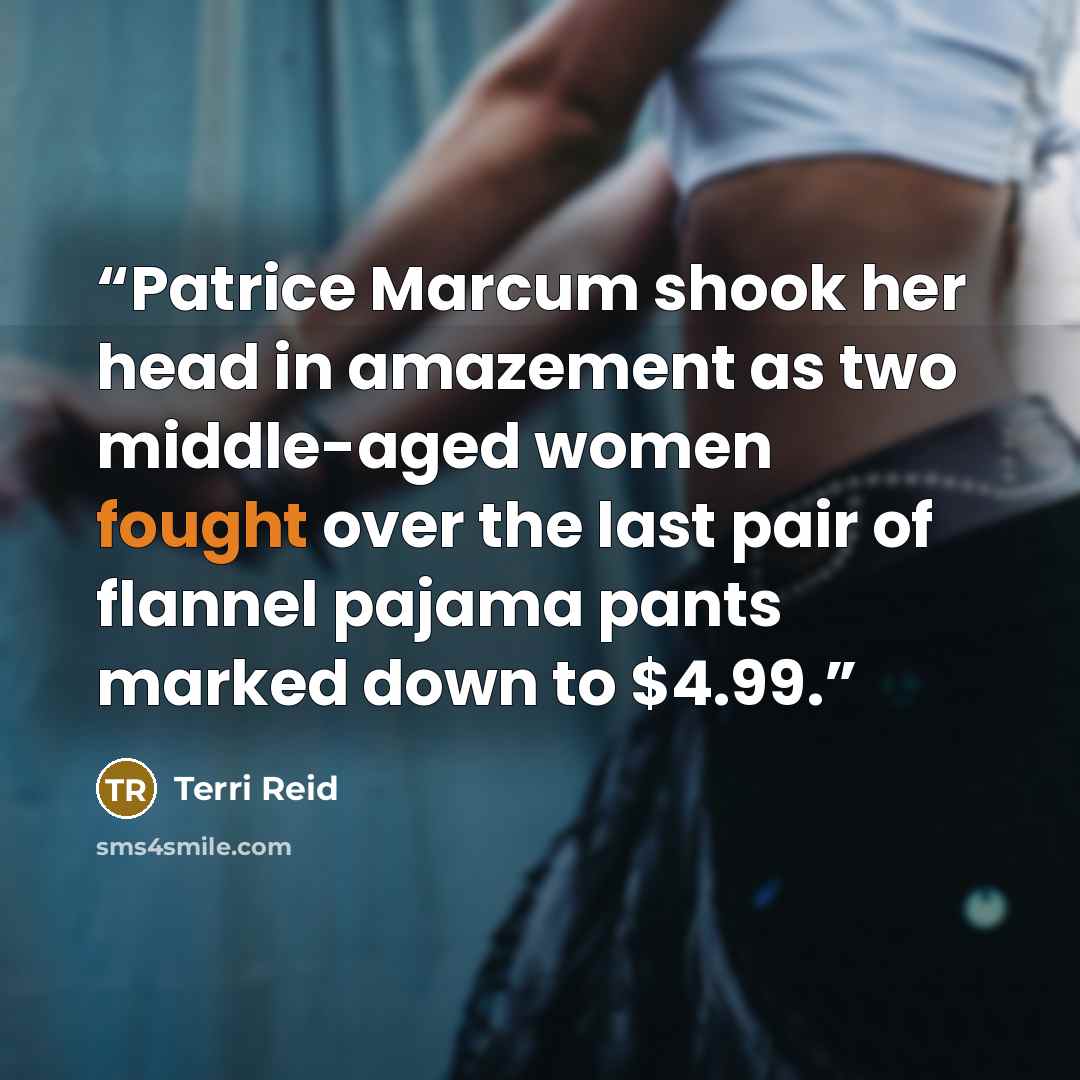 “Patrice Marcum shook her head in amazement as two middle-aged women fought over the last pair of flannel pajama pants marked down to $4.99.” quote by Terri Reid