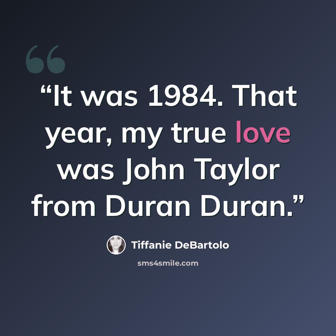 “It was 1984. That year, my true love was John Taylor from Duran Duran.” quote by Tiffanie DeBartolo