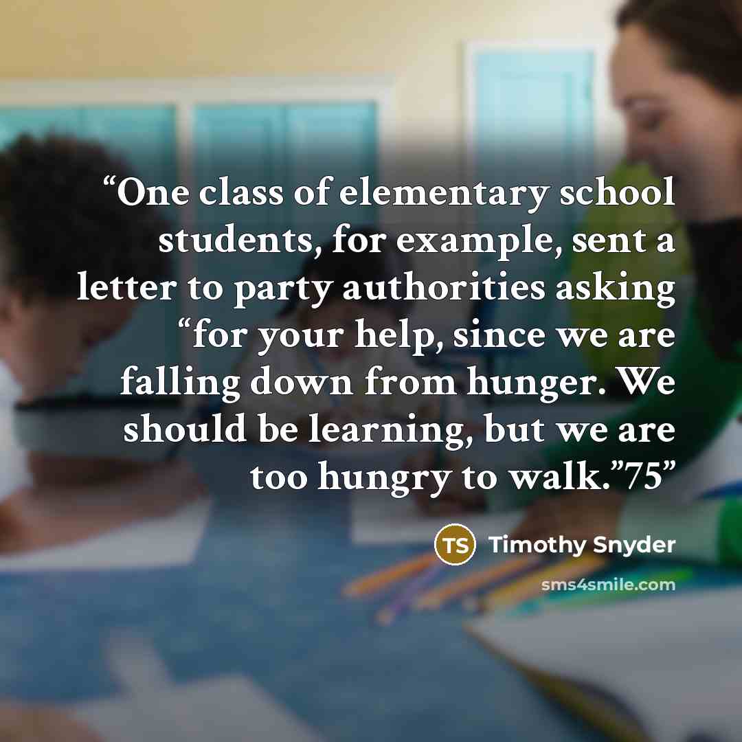 “One class of elementary school students, for example, sent a letter to party authorities asking “for your help, since we are falling down from hunger. We should be learning, but we are too hungry to walk.”75” quote by Timothy Snyder