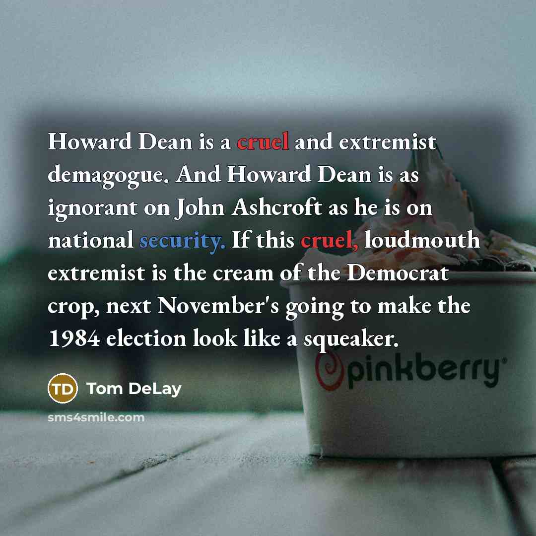 “Howard Dean is a cruel and extremist demagogue. And Howard Dean is as ignorant on John Ashcroft as he is on national security. If this cruel, loudmouth extremist is the cream of the Democrat crop, next November's going to make the 1984 election look like a squeaker.” quote by Tom DeLay
