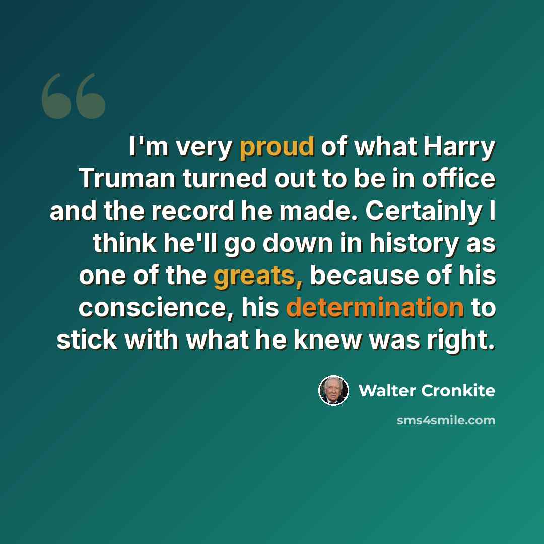 “I'm very proud of what Harry Truman turned out to be in office and the record he made. Certainly I think he'll go down in history as one of the greats, because of his conscience, his determination to stick with what he knew was right.” quote by Walter Cronkite