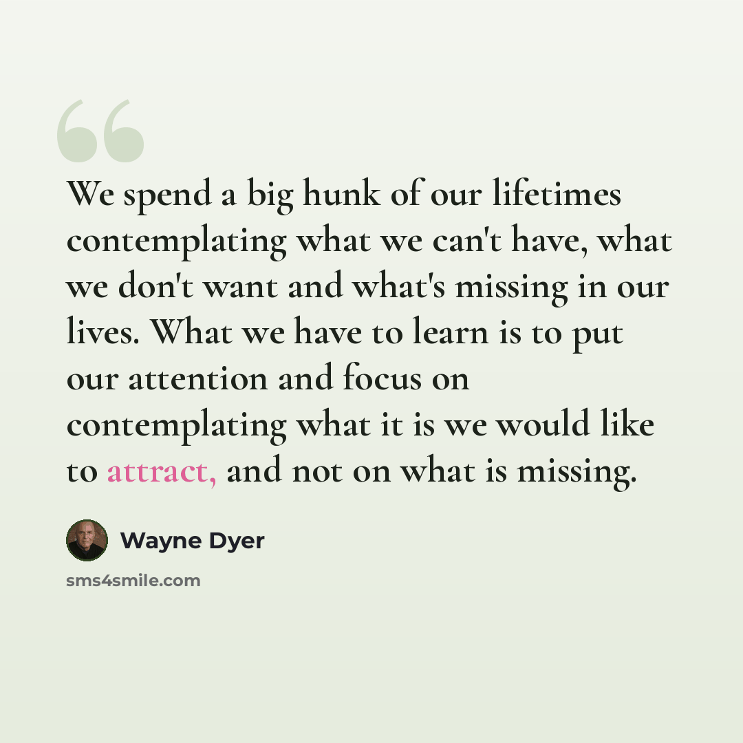 “We spend a big hunk of our lifetimes contemplating what we can't have, what we don't want and what's missing in our lives. What we have to learn is to put our attention and focus on contemplating what it is we would like to attract, and not on what is missing.” quote by Wayne Dyer