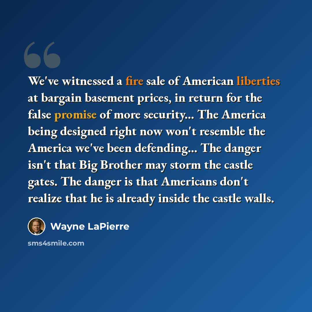 “We've witnessed a fire sale of American liberties at bargain basement prices, in return for the false promise of more security... The America being designed right now won't resemble the America we've been defending... The danger isn't that Big Brother may storm the castle gates. The danger is that…” quote by Wayne LaPierre
