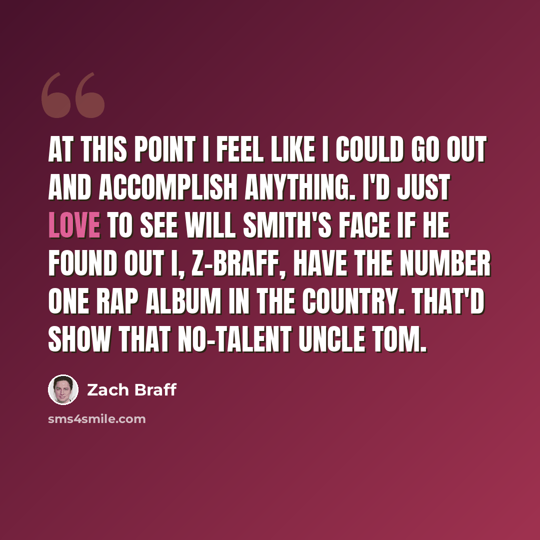 “At this point I feel like I could go out and accomplish anything. I'd just love to see Will Smith's face if he found out I, Z-Braff, have the number one rap album in the country. That'd show that no-talent uncle tom.” quote by Zach Braff