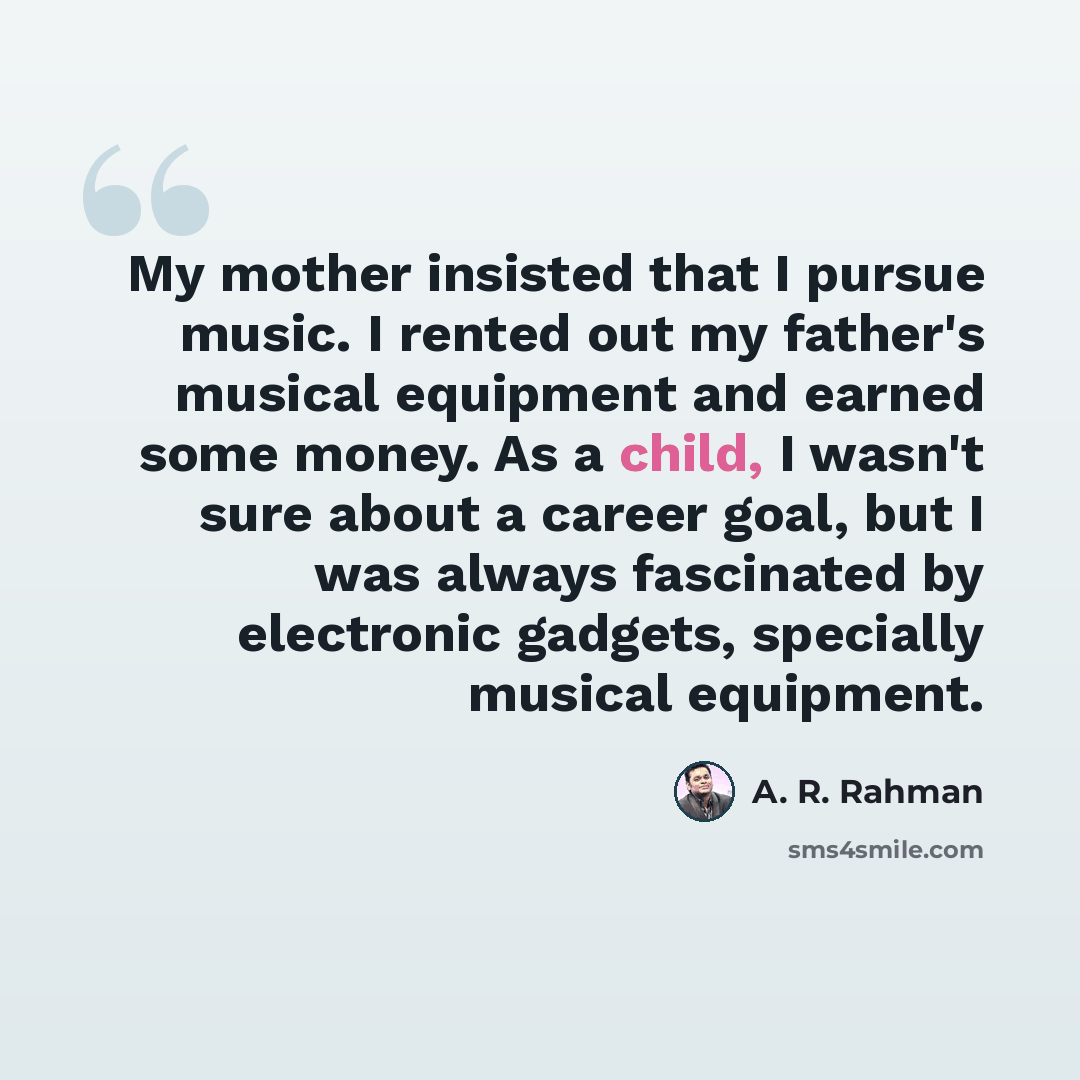 “My mother insisted that I pursue music. I rented out my father's musical equipment and earned some money. As a child, I wasn't sure about a career goal, but I was always fascinated by electronic gadgets, specially musical equipment.” quote by A. R. Rahman