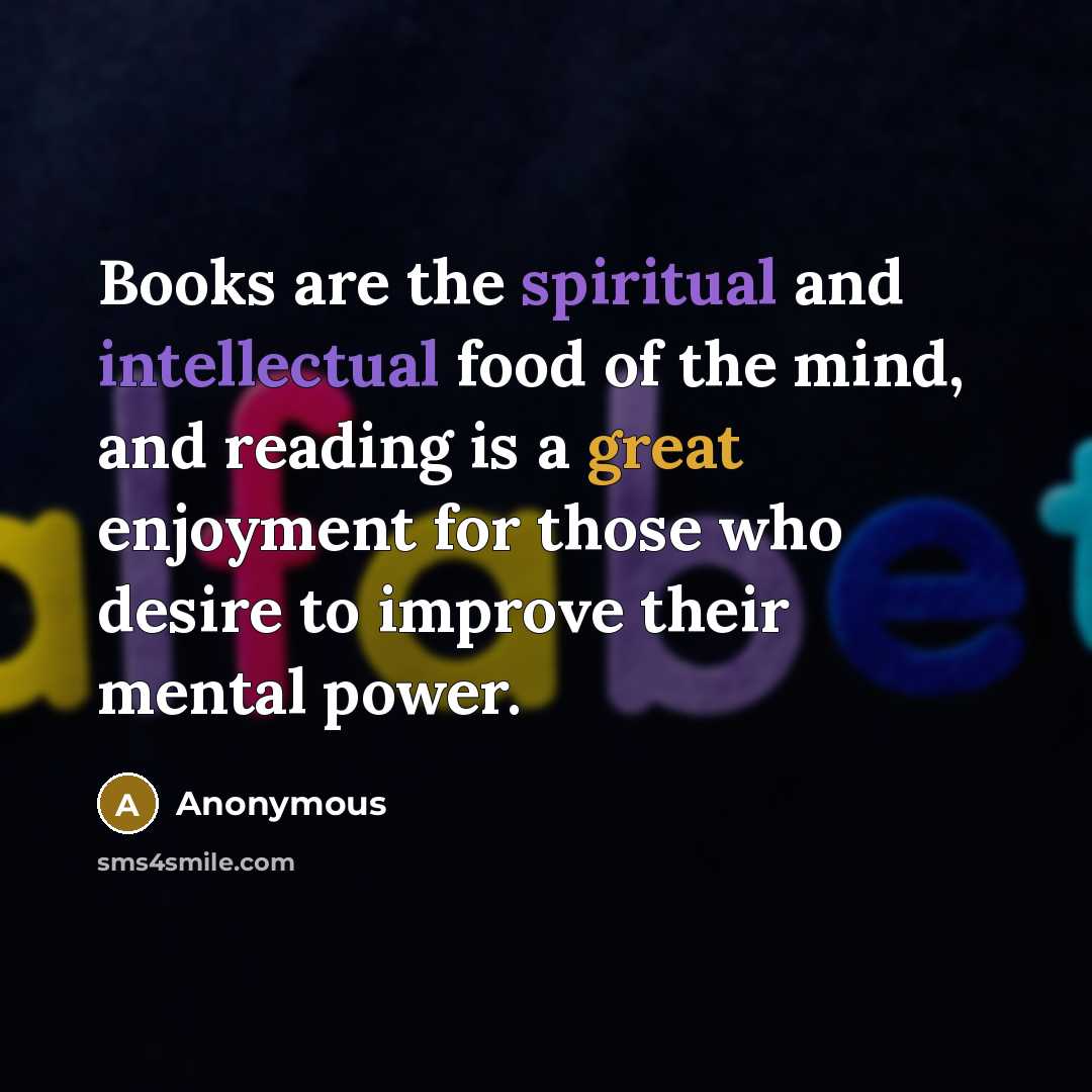 “Books are the spiritual and intellectual food of the mind, and reading is a great enjoyment for those who desire to improve their mental power.” quote by Anonymous