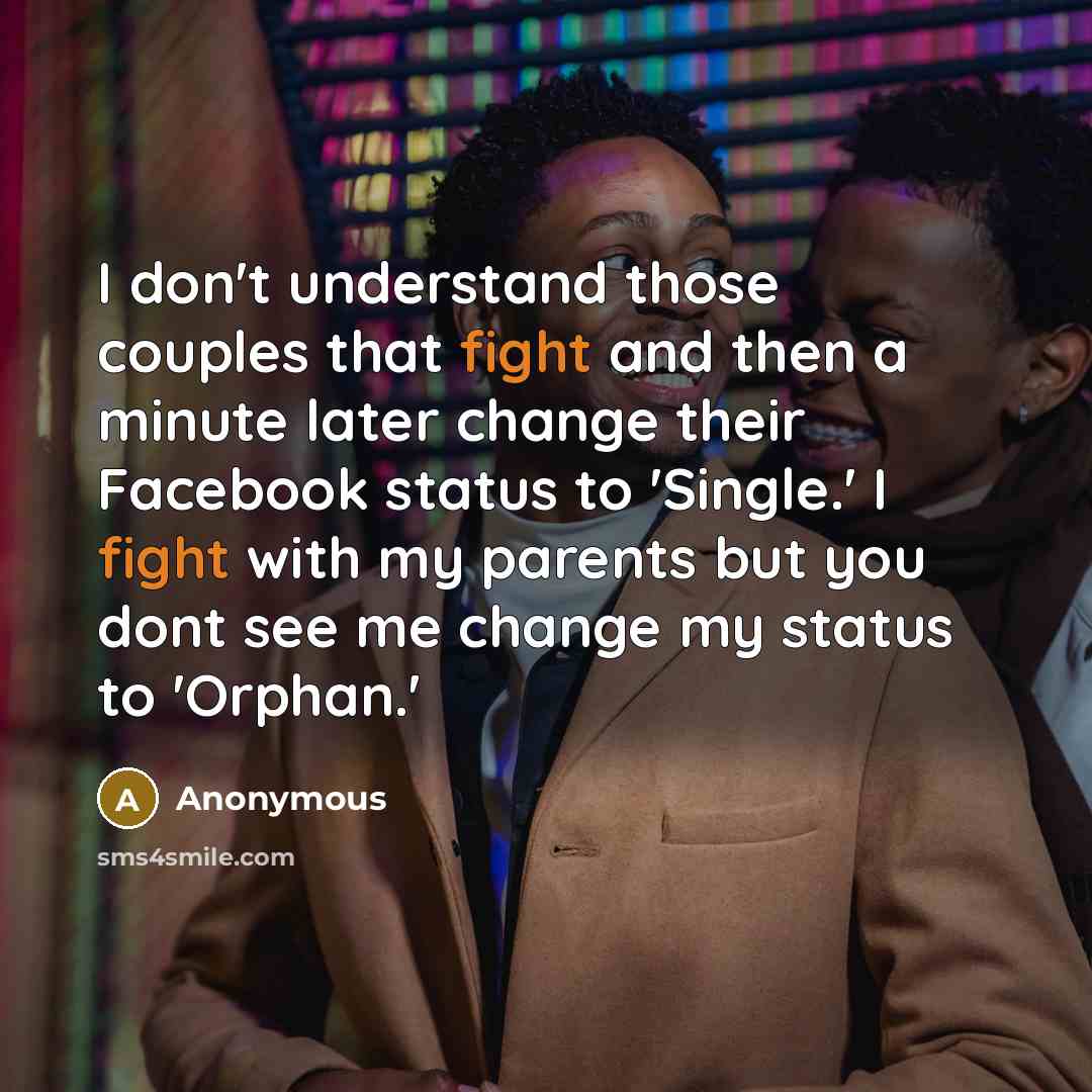 “I don't understand those couples that fight and then a minute later change their Facebook status to 'Single.' I fight with my parents but you dont see me change my status to 'Orphan.'” quote by Anonymous