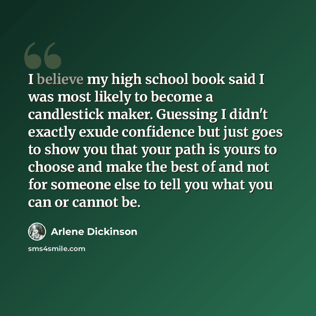 “I believe my high school book said I was most likely to become a candlestick maker. Guessing I didn't exactly exude confidence but just goes to show you that your path is yours to choose and make the best of and not for someone else to tell you what you can or cannot be.” quote by Arlene Dickinson