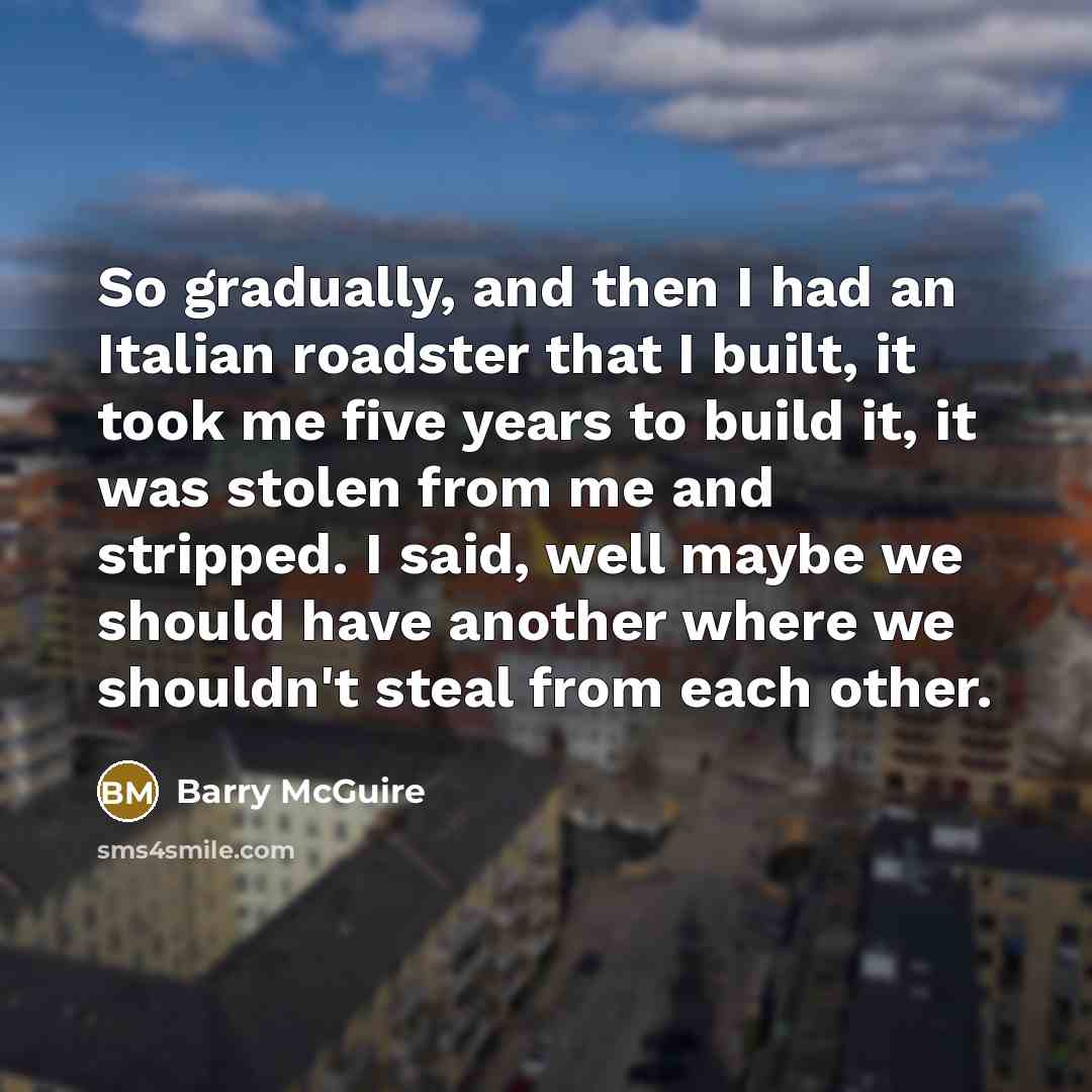 “So gradually, and then I had an Italian roadster that I built, it took me five years to build it, it was stolen from me and stripped. I said, well maybe we should have another where we shouldn't steal from each other.” quote by Barry McGuire