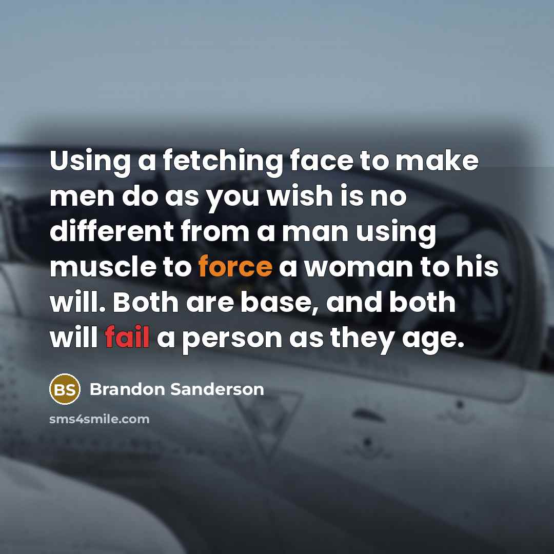 “Using a fetching face to make men do as you wish is no different from a man using muscle to force a woman to his will. Both are base, and both will fail a person as they age.” quote by Brandon Sanderson