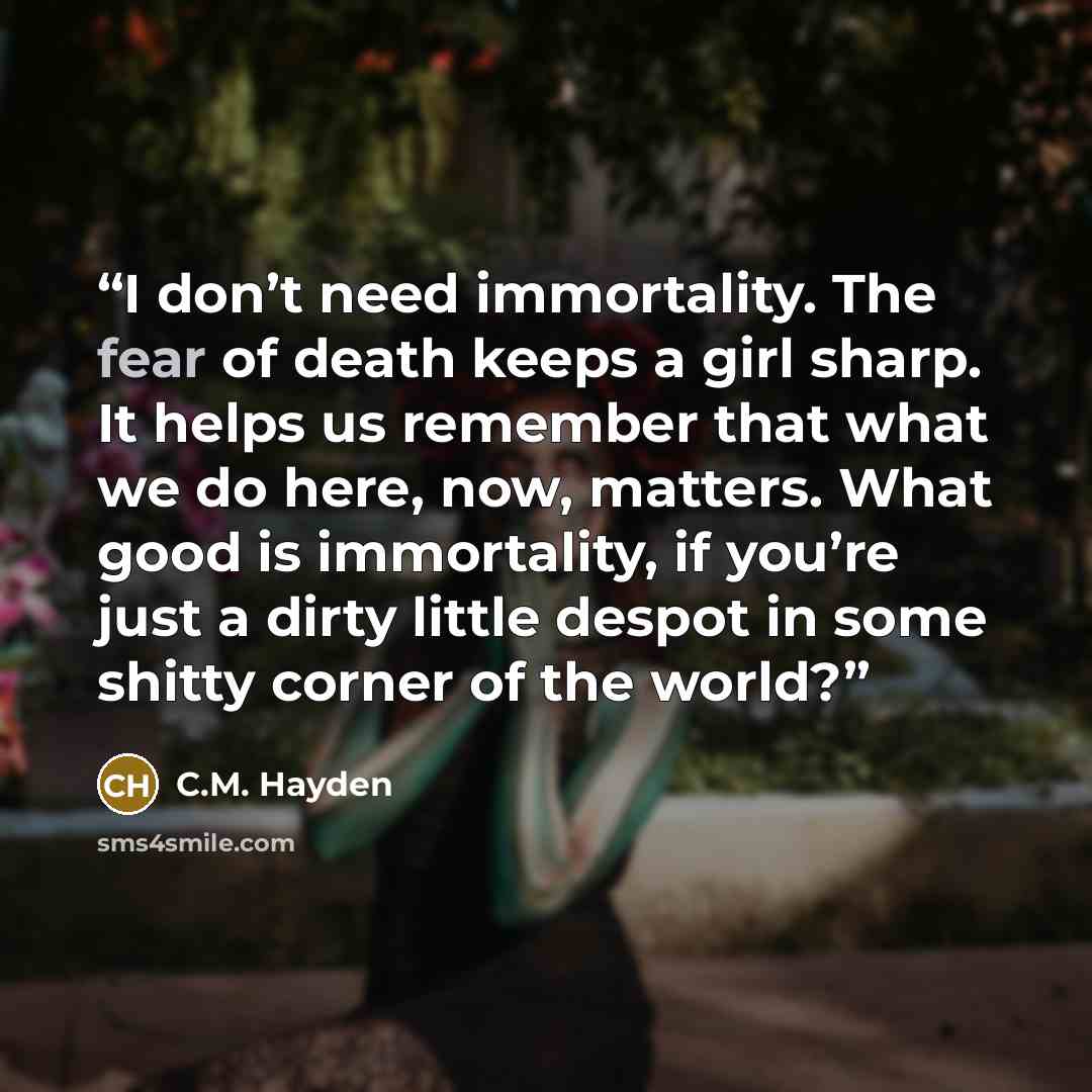 “I don’t need immortality. The fear of death keeps a girl sharp. It helps us remember that what we do here, now, matters. What good is immortality, if you’re just a dirty little despot in some shitty corner of the world?” quote by C.M. Hayden