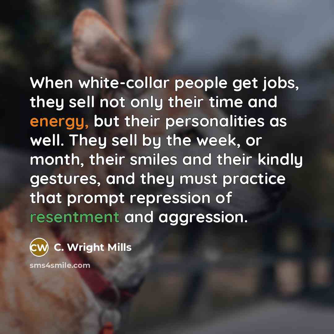 “When white-collar people get jobs, they sell not only their time and energy, but their personalities as well. They sell by the week, or month, their smiles and their kindly gestures, and they must practice that prompt repression of resentment and aggression.” quote by C. Wright Mills