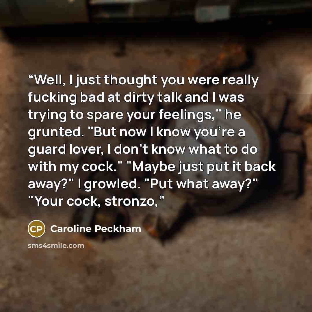 “Well, I just thought you were really fucking bad at dirty talk and I was trying to spare your feelings," he grunted. "But now I know you're a guard lover, I don't know what to do with my cock." "Maybe just put it back away?" I growled. "Put what away?" "Your cock, stronzo,” quote by Caroline Peckham