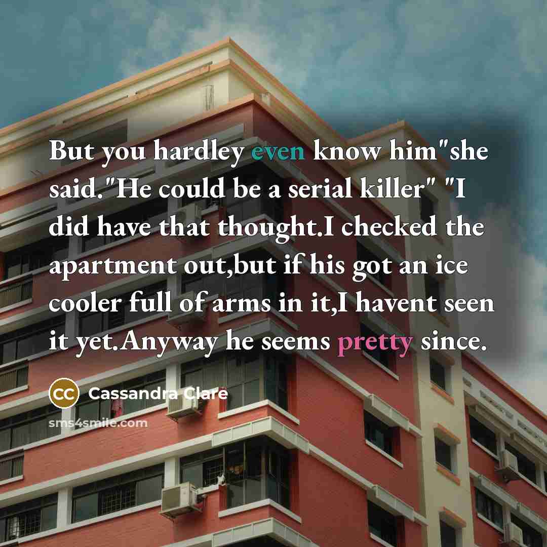 “But you hardley even know him"she said."He could be a serial killer" "I did have that thought.I checked the apartment out,but if his got an ice cooler full of arms in it,I havent seen it yet.Anyway he seems pretty since.” quote by Cassandra Clare
