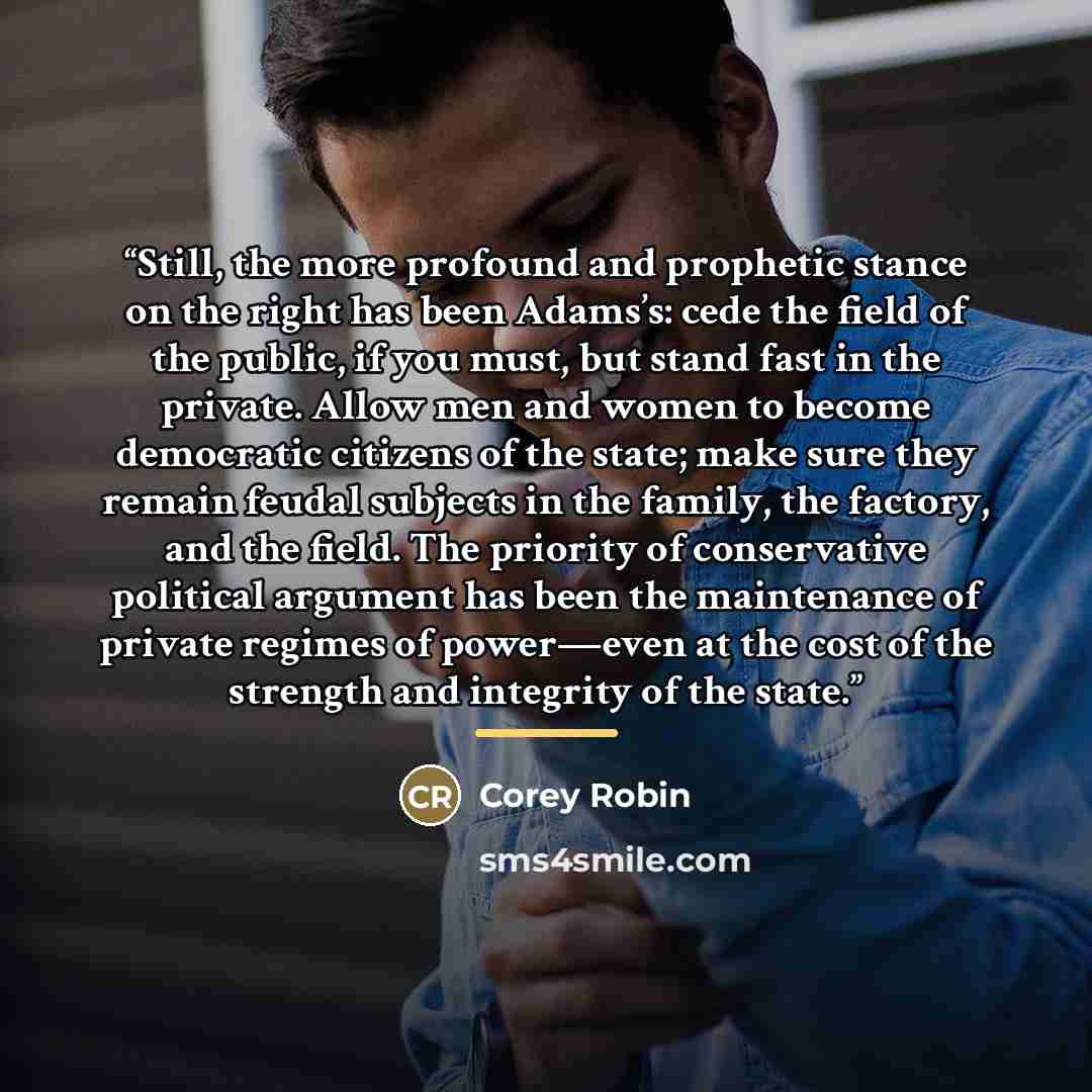 “Still, the more profound and prophetic stance on the right has been Adams’s: cede the field of the public, if you must, but stand fast in the private. Allow men and women to become democratic citizens of the state; make sure they remain feudal subjects in the family, the factory, and the field…” quote by Corey Robin