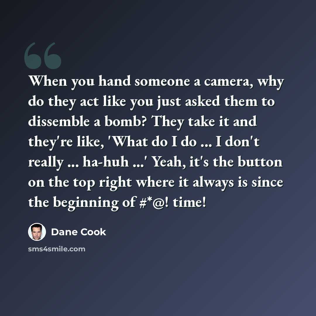 “When you hand someone a camera, why do they act like you just asked them to dissemble a bomb? They take it and they're like, 'What do I do ... I don't really ... ha-huh ...' Yeah, it's the button on the top right where it always is since the beginning of #*@! time!” quote by Dane Cook