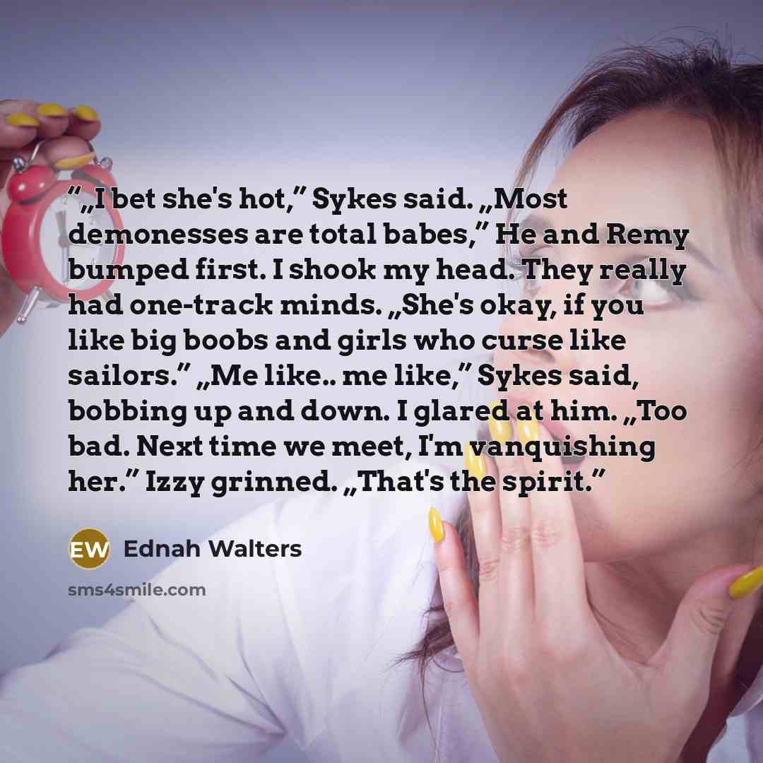 “„I bet she's hot,” Sykes said. „Most demonesses are total babes,” He and Remy bumped first. I shook my head. They really had one-track minds. „She's okay, if you like big boobs and girls who curse like sailors.” „Me like.. me like,” Sykes said, bobbing up and down. I glared at him. „Too bad. Next…” quote by Ednah Walters