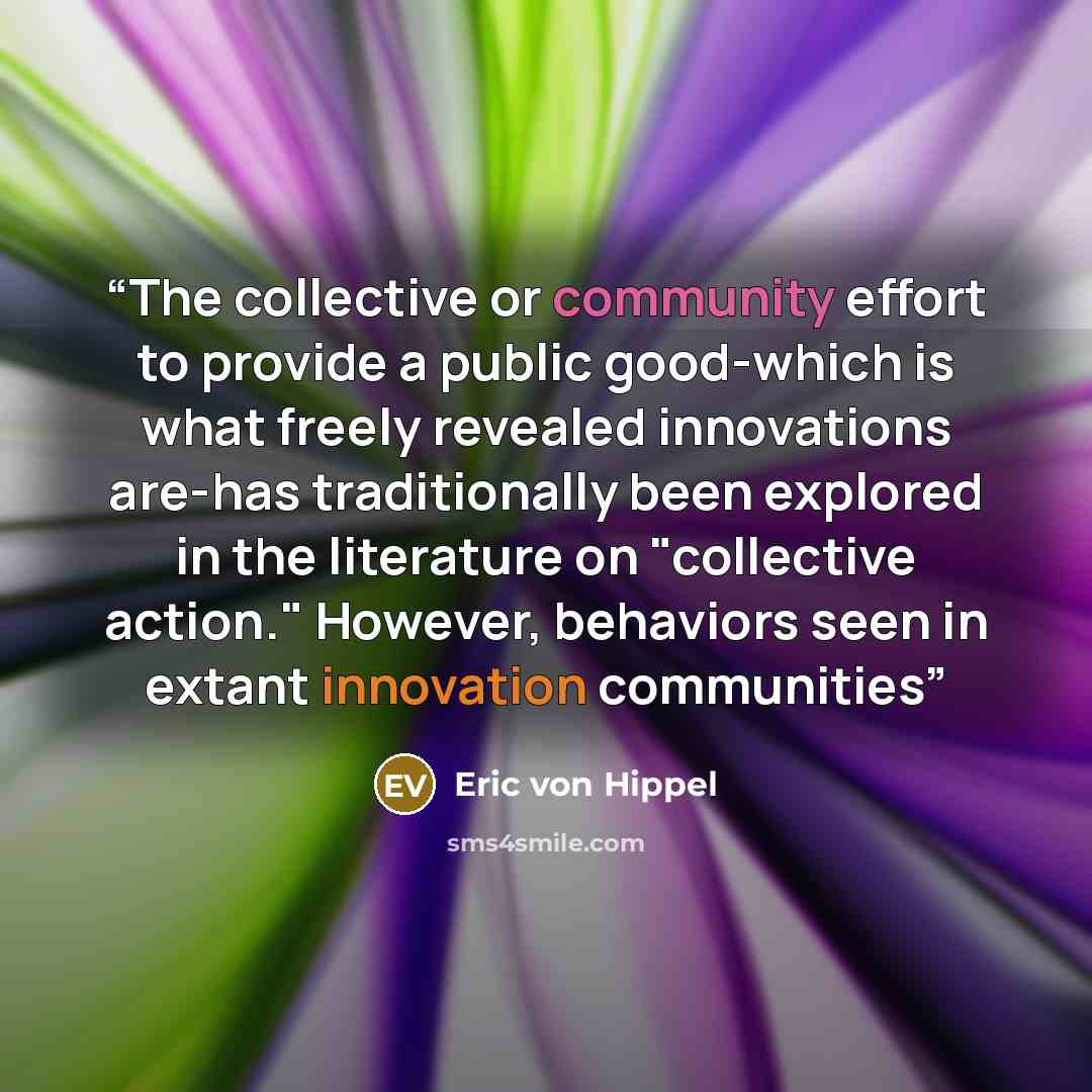 “The collective or community effort to provide a public good-which is what freely revealed innovations are-has traditionally been explored in the literature on "collective action." However, behaviors seen in extant innovation communities” quote by Eric von Hippel