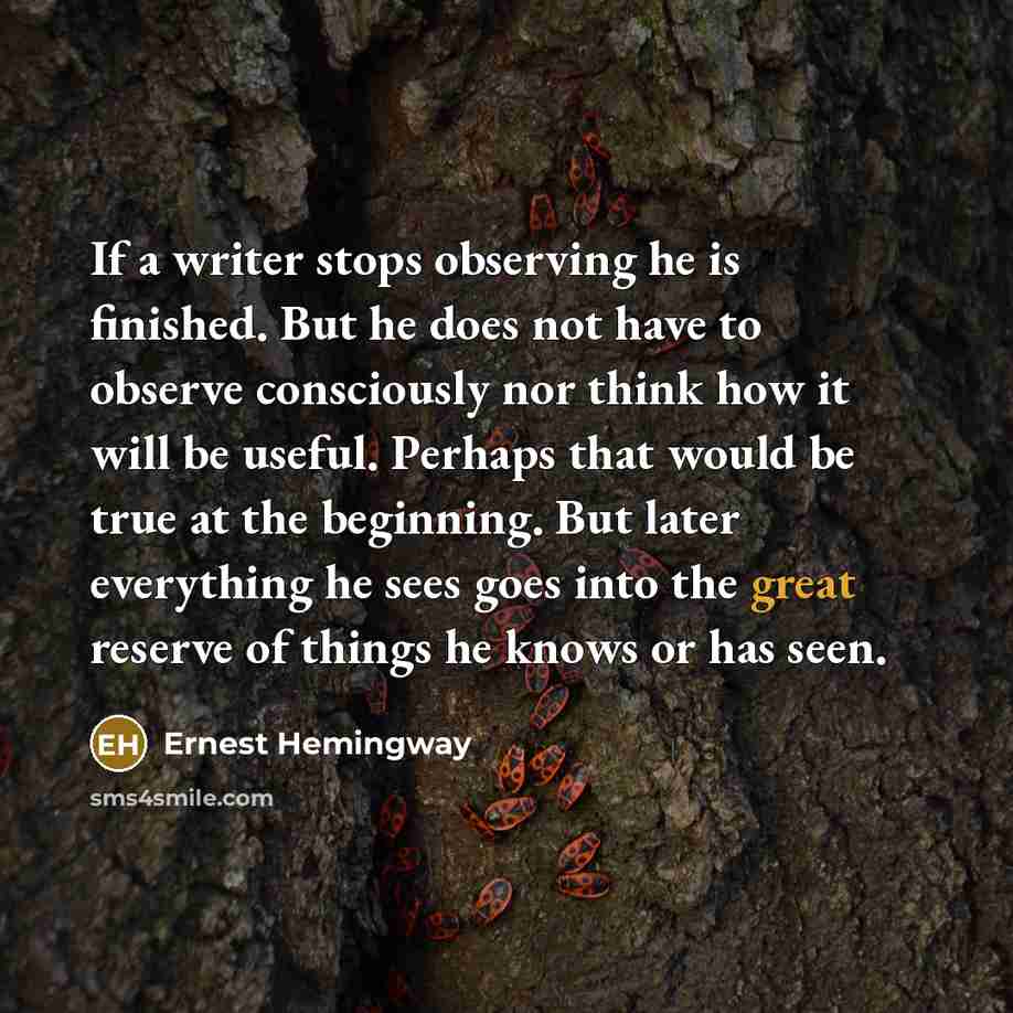 “If a writer stops observing he is finished. But he does not have to observe consciously nor think how it will be useful. Perhaps that would be true at the beginning. But later everything he sees goes into the great reserve of things he knows or has seen.” quote by Ernest Hemingway