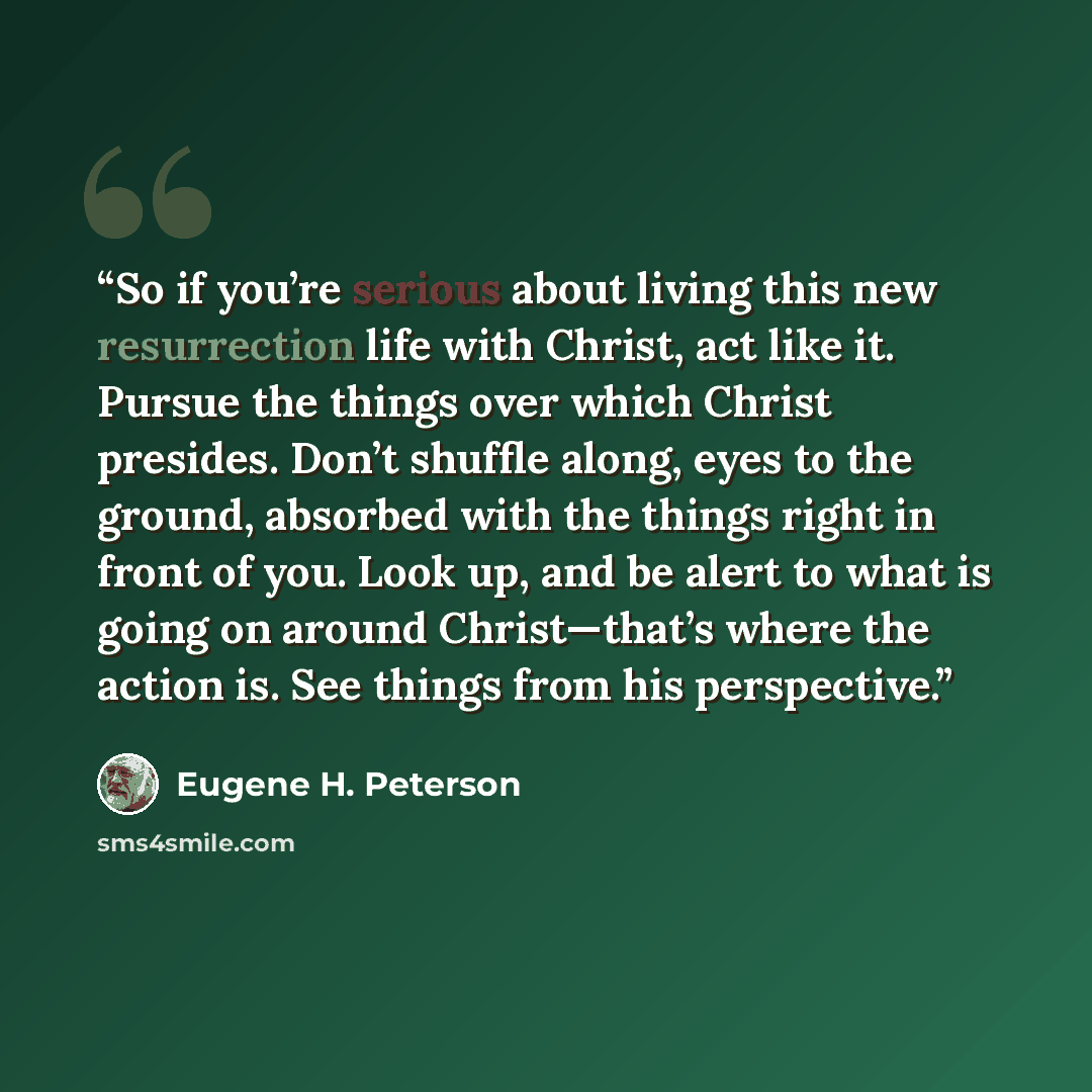“So if you’re serious about living this new resurrection life with Christ, act like it. Pursue the things over which Christ presides. Don’t shuffle along, eyes to the ground, absorbed with the things right in front of you. Look up, and be alert to what is going on around Christ—that’s where the…” quote by Eugene H. Peterson