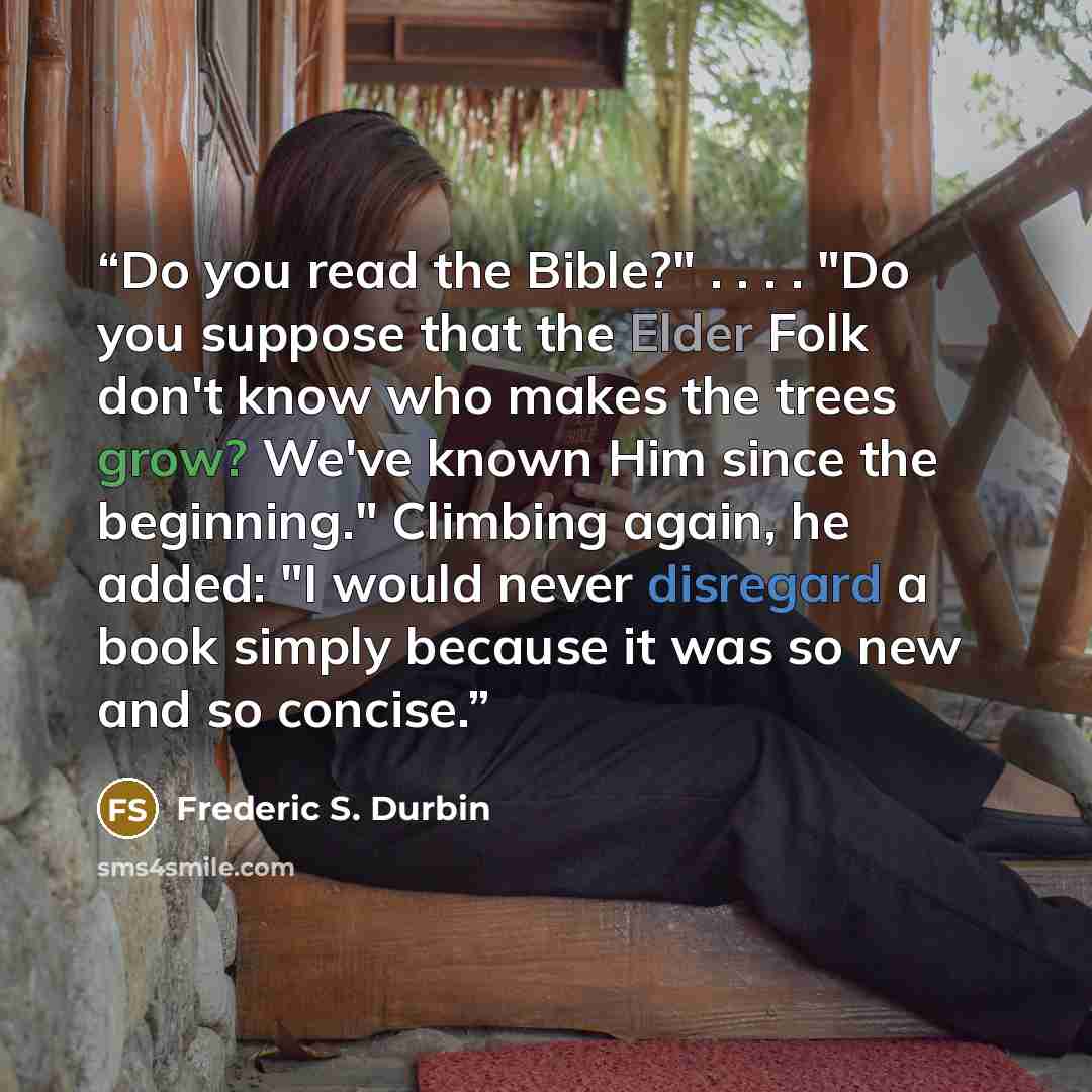 “Do you read the Bible?" . . . . "Do you suppose that the Elder Folk don't know who makes the trees grow? We've known Him since the beginning." Climbing again, he added: "I would never disregard a book simply because it was so new and so concise.” quote by Frederic S. Durbin