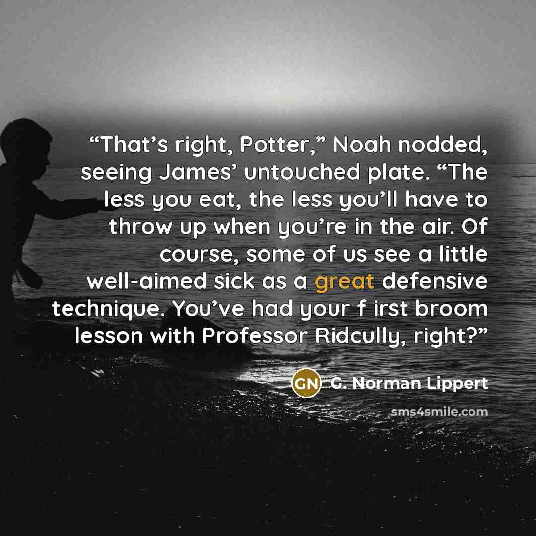“That’s right, Potter,” Noah nodded, seeing James’ untouched plate. “The less you eat, the less you’ll have to throw up when you’re in the air. Of course, some of us see a little well-aimed sick as a great defensive technique. You’ve had your f irst broom lesson with Professor Ridcully, right?” quote by G. Norman Lippert