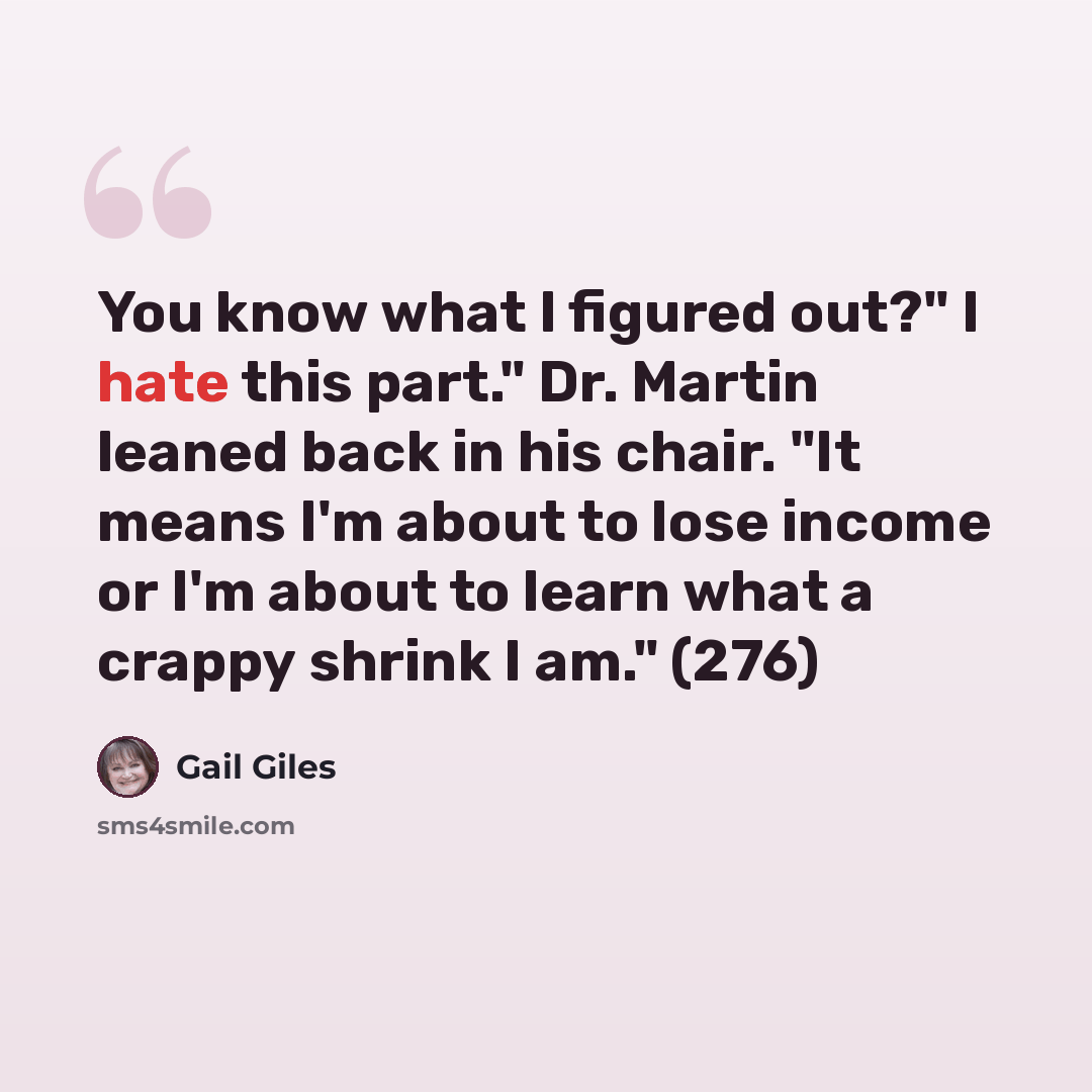 “You know what I figured out?" I hate this part." Dr. Martin leaned back in his chair. "It means I'm about to lose income or I'm about to learn what a crappy shrink I am." (276)” quote by Gail Giles