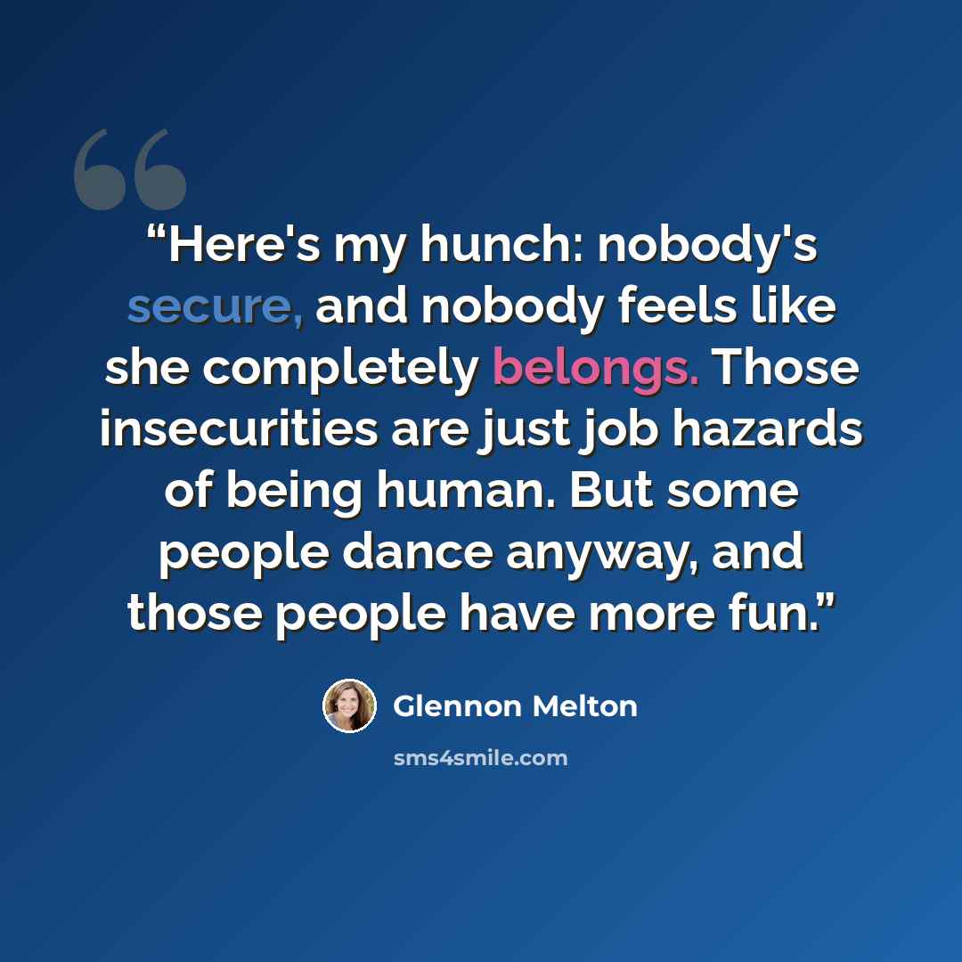 “Here's my hunch: nobody's secure, and nobody feels like she completely belongs. Those insecurities are just job hazards of being human. But some people dance anyway, and those people have more fun.” quote by Glennon Melton