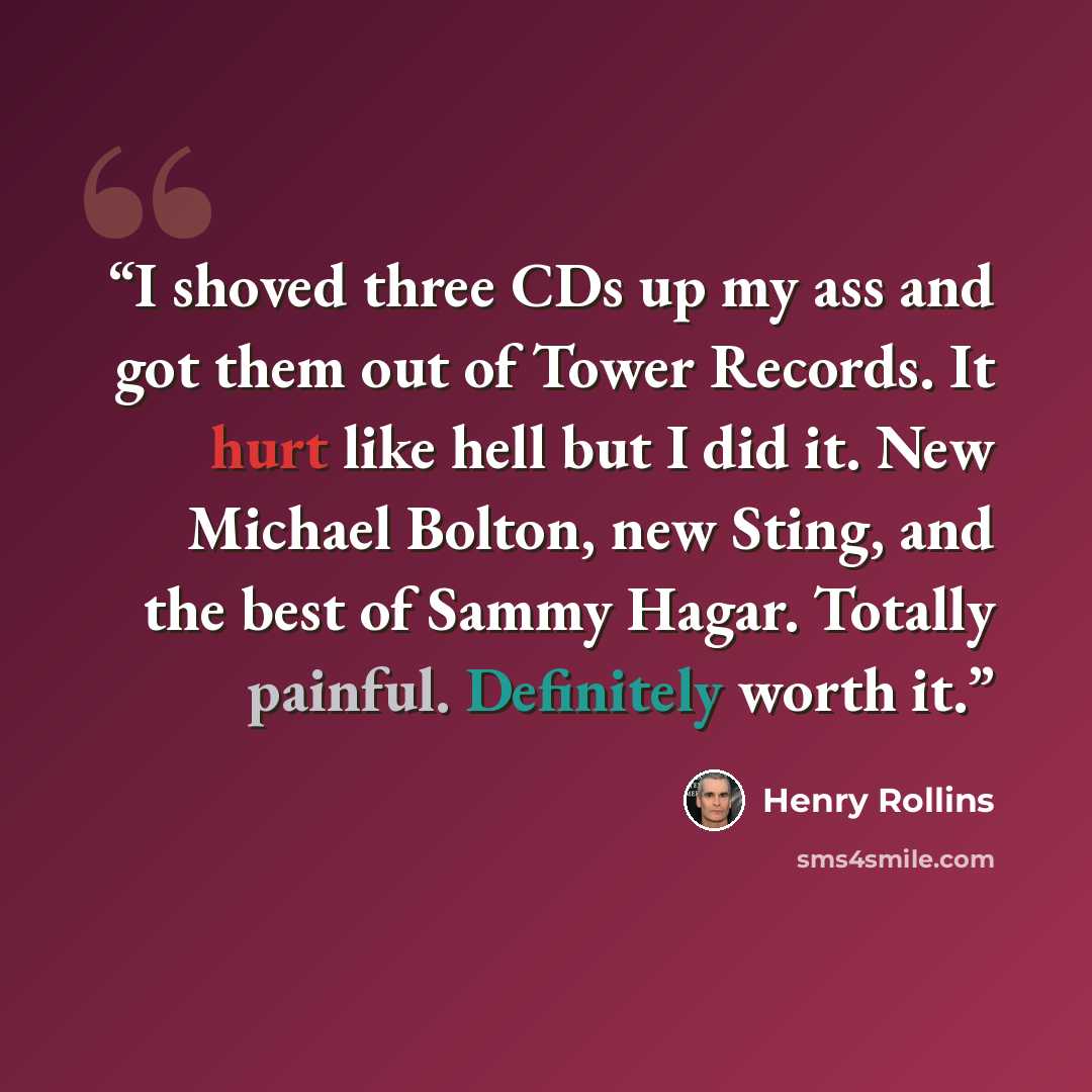 “I shoved three CDs up my ass and got them out of Tower Records. It hurt like hell but I did it. New Michael Bolton, new Sting, and the best of Sammy Hagar. Totally painful. Definitely worth it.” quote by Henry Rollins