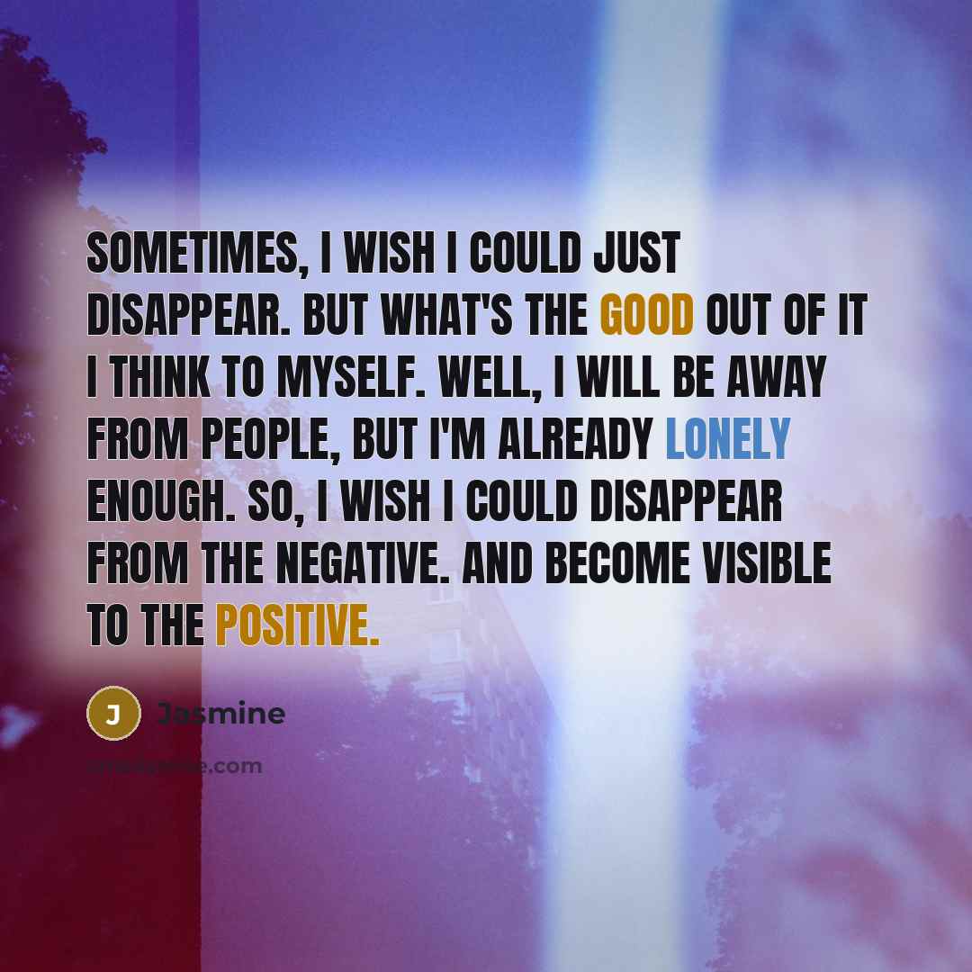 “Sometimes, I wish I could just disappear. But what's the good out of it I think to myself. well, I will be away from people, but I'm already lonely enough. So, I wish I could disappear from the negative. And become visible to the positive.” quote by Jasmine