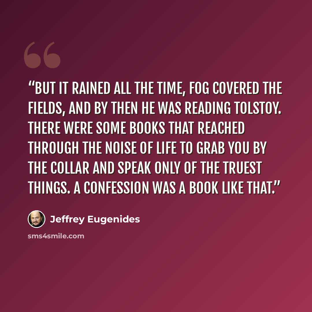 “But it rained all the time, fog covered the fields, and by then he was reading Tolstoy. There were some books that reached through the noise of life to grab you by the collar and speak only of the truest things. A Confession was a book like that.” quote by Jeffrey Eugenides