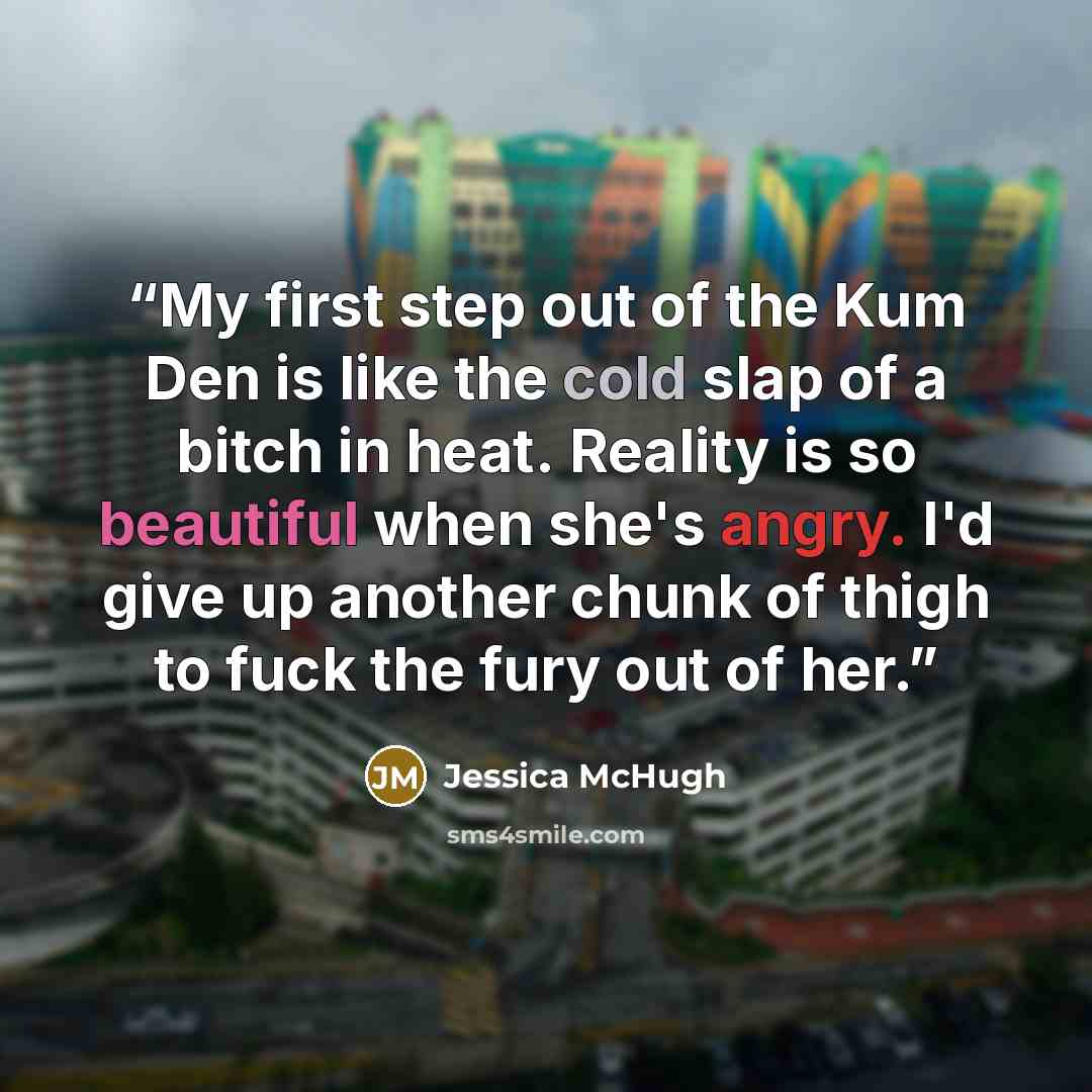 “My first step out of the Kum Den is like the cold slap of a bitch in heat. Reality is so beautiful when she's angry. I'd give up another chunk of thigh to fuck the fury out of her.” quote by Jessica McHugh