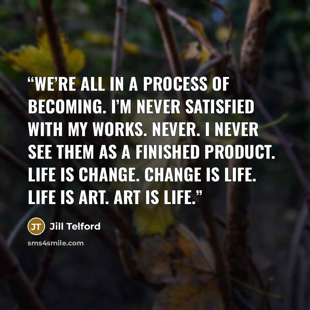 “We’re all in a process of becoming. I’m never satisfied with my works. Never. I never see them as a finished product. Life is change. Change is life. Life is art. Art is life.” quote by Jill Telford