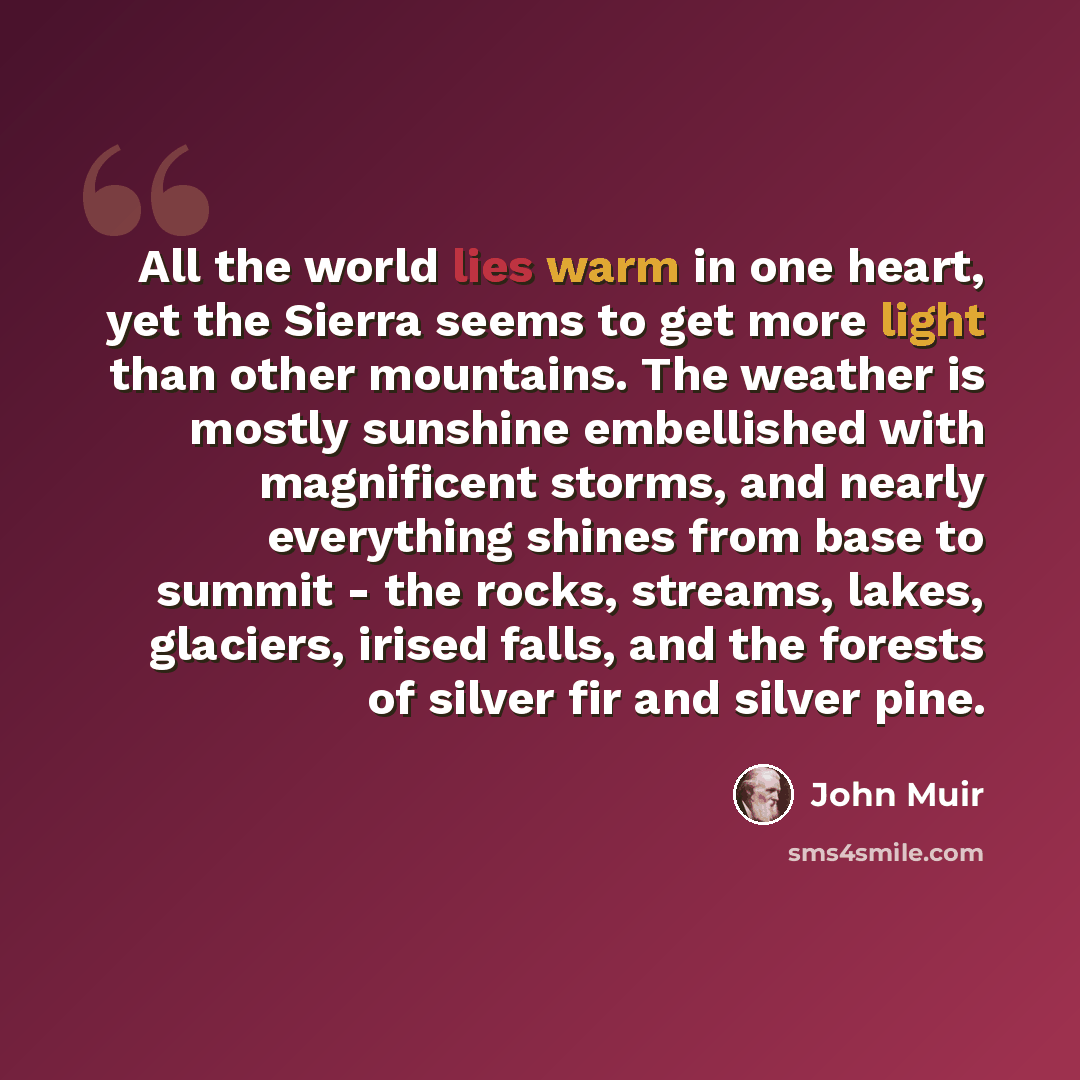 “All the world lies warm in one heart, yet the Sierra seems to get more light than other mountains. The weather is mostly sunshine embellished with magnificent storms, and nearly everything shines from base to summit - the rocks, streams, lakes, glaciers, irised falls, and the forests of silver fir…” quote by John Muir