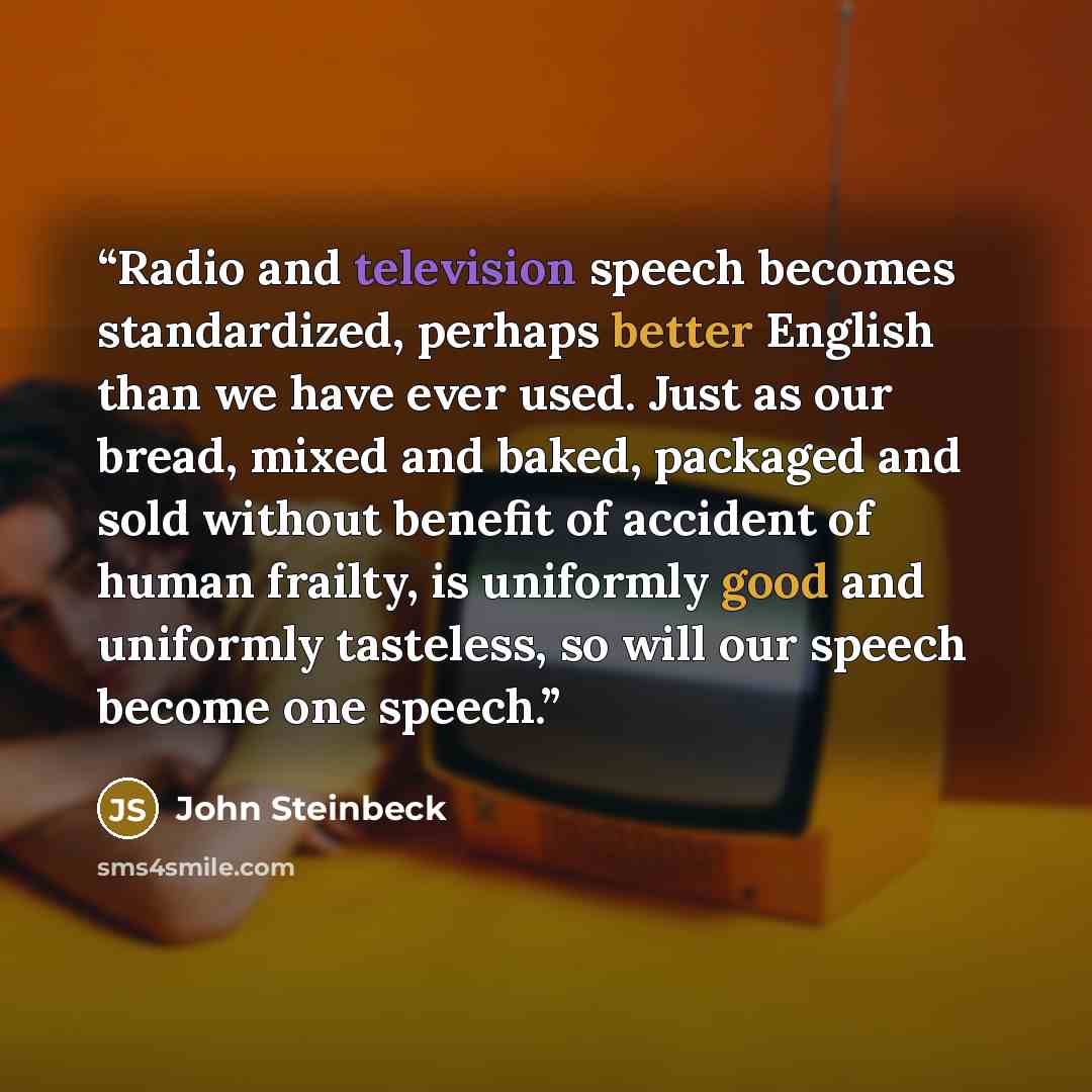 “Radio and television speech becomes standardized, perhaps better English than we have ever used. Just as our bread, mixed and baked, packaged and sold without benefit of accident of human frailty, is uniformly good and uniformly tasteless, so will our speech become one speech.” quote by John Steinbeck