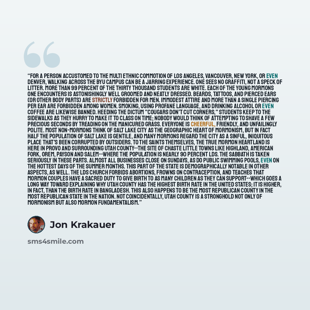 “For a person accustomed to the multi ethnic commotion of Los Angeles, Vancouver, New York, or even Denver, walking across the BYU campus can be a jarring experience. One sees no graffiti, not a speck of litter. More than 99 percent of the thirty thousand students are white. Each of the young…” quote by Jon Krakauer