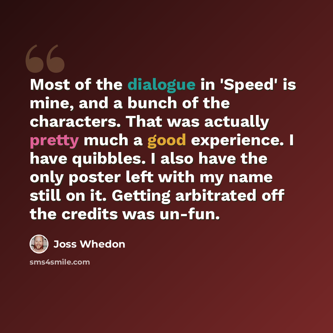 “Most of the dialogue in 'Speed' is mine, and a bunch of the characters. That was actually pretty much a good experience. I have quibbles. I also have the only poster left with my name still on it. Getting arbitrated off the credits was un-fun.” quote by Joss Whedon