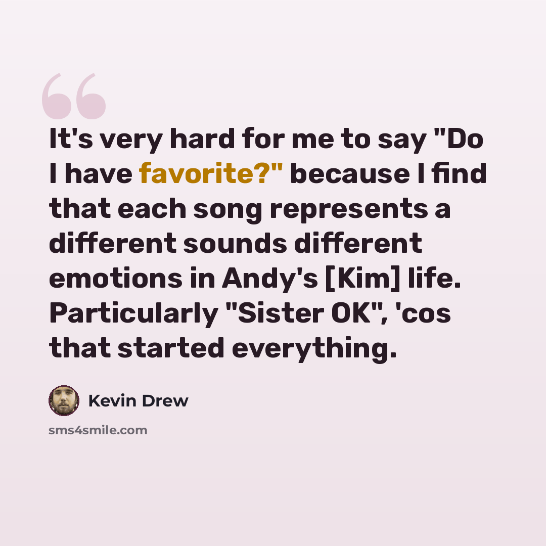 “It's very hard for me to say "Do I have favorite?" because I find that each song represents a different sounds different emotions in Andy's [Kim] life. Particularly "Sister OK", 'cos that started everything.” quote by Kevin Drew