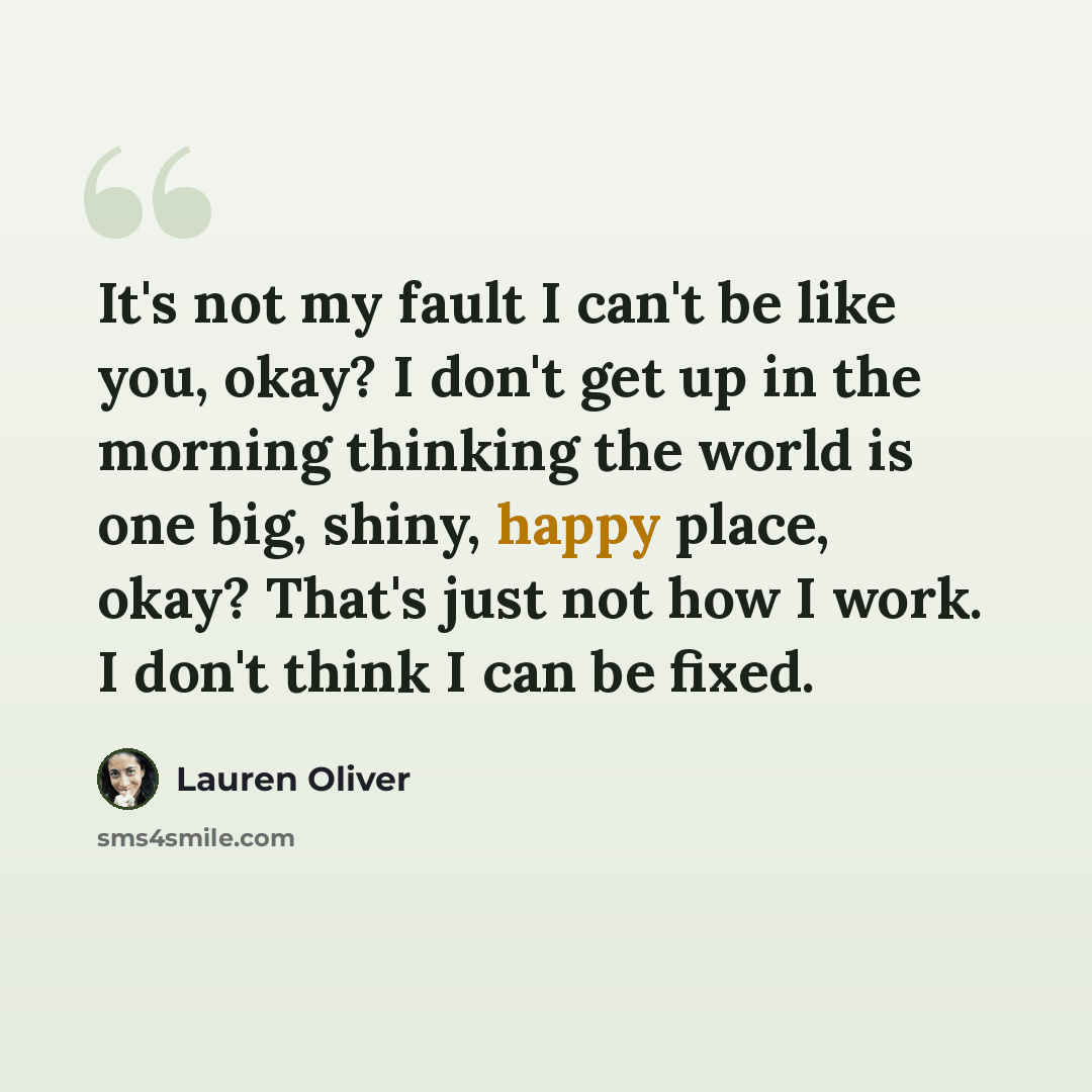 “It's not my fault I can't be like you, okay? I don't get up in the morning thinking the world is one big, shiny, happy place, okay? That's just not how I work. I don't think I can be fixed.” quote by Lauren Oliver
