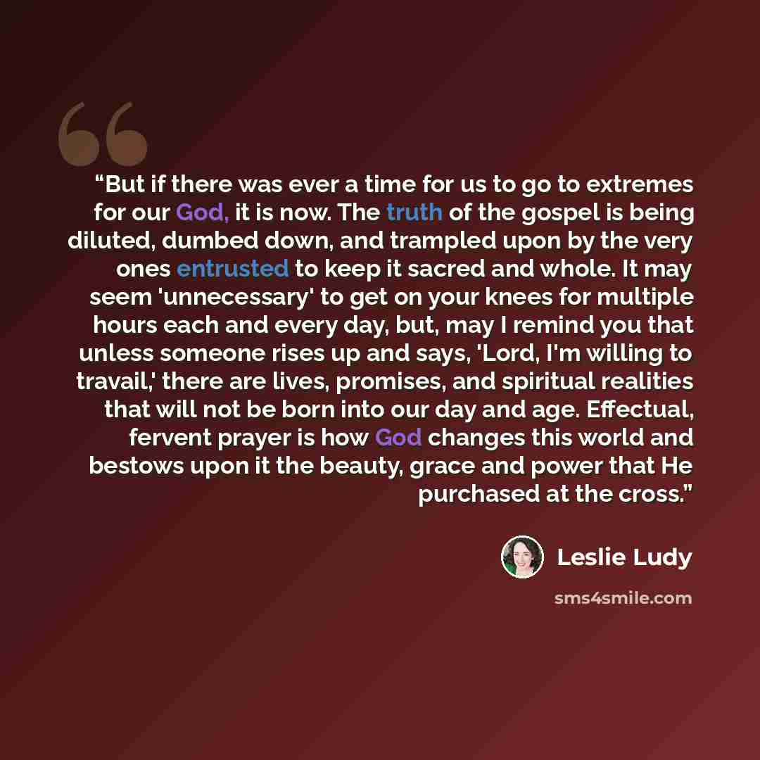 “But if there was ever a time for us to go to extremes for our God, it is now. The truth of the gospel is being diluted, dumbed down, and trampled upon by the very ones entrusted to keep it sacred and whole. It may seem 'unnecessary' to get on your knees for multiple hours each and every day, but…” quote by Leslie Ludy