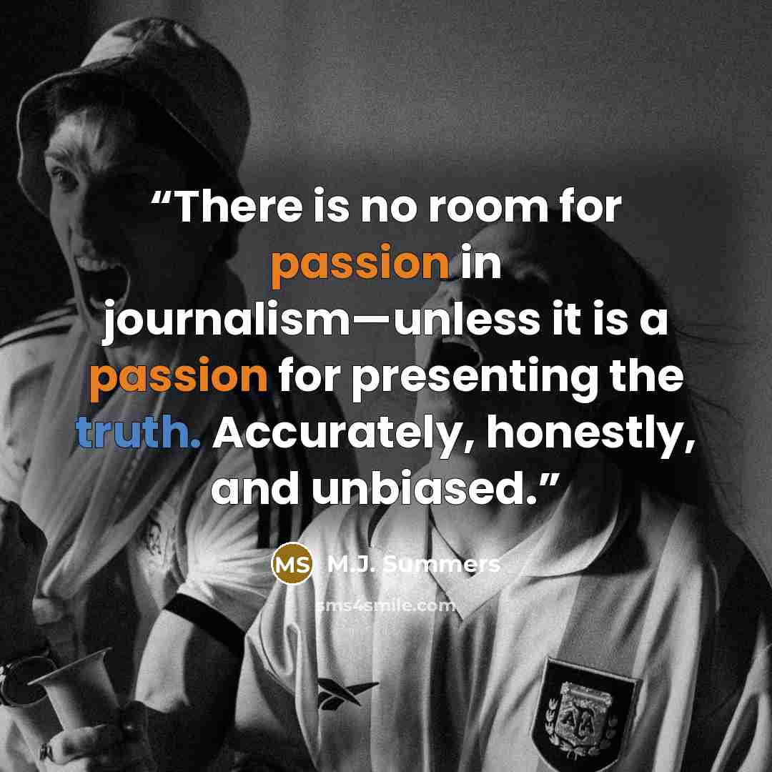 “There is no room for passion in journalism—unless it is a passion for presenting the truth. Accurately, honestly, and unbiased.” quote by M.J. Summers